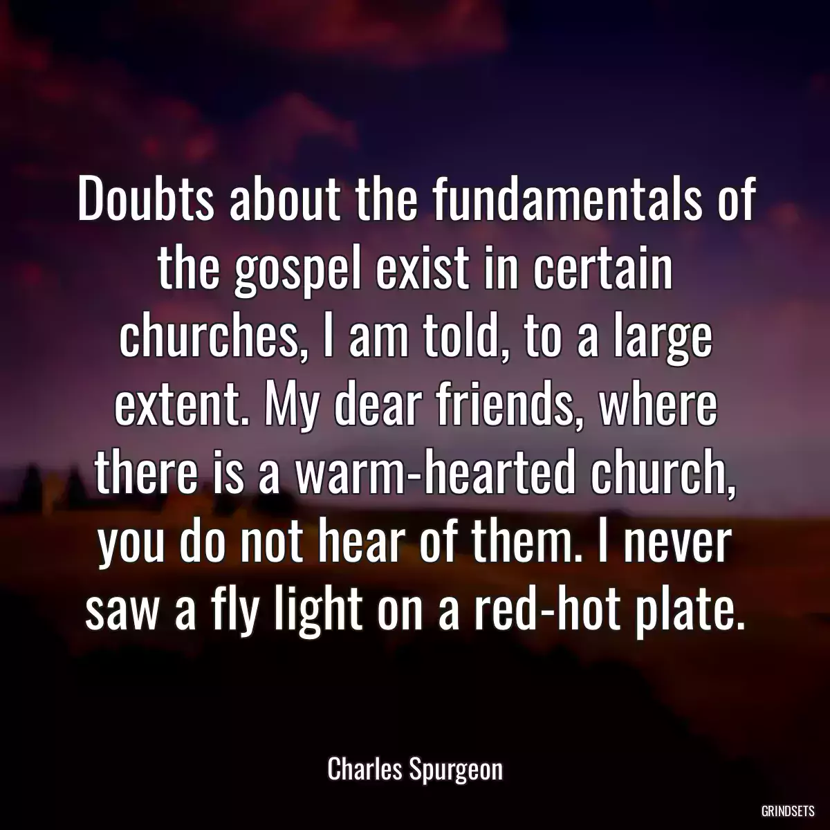 Doubts about the fundamentals of the gospel exist in certain churches, I am told, to a large extent. My dear friends, where there is a warm-hearted church, you do not hear of them. I never saw a fly light on a red-hot plate.