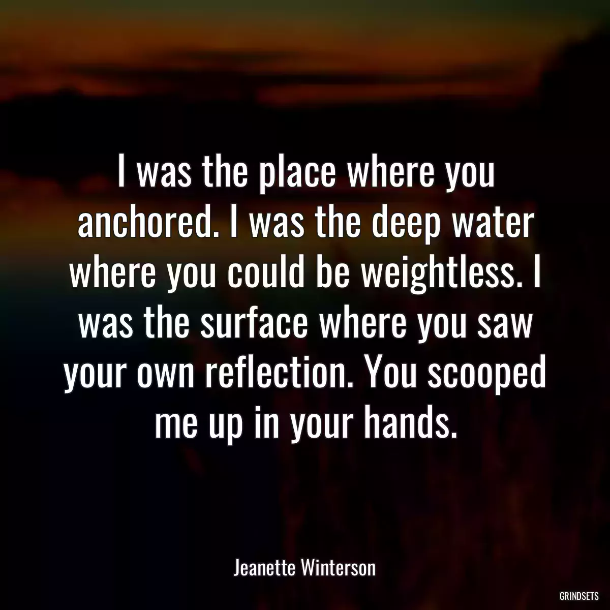 I was the place where you anchored. I was the deep water where you could be weightless. I was the surface where you saw your own reflection. You scooped me up in your hands.