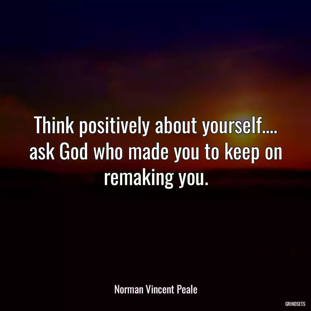 Think positively about yourself.... ask God who made you to keep on remaking you.