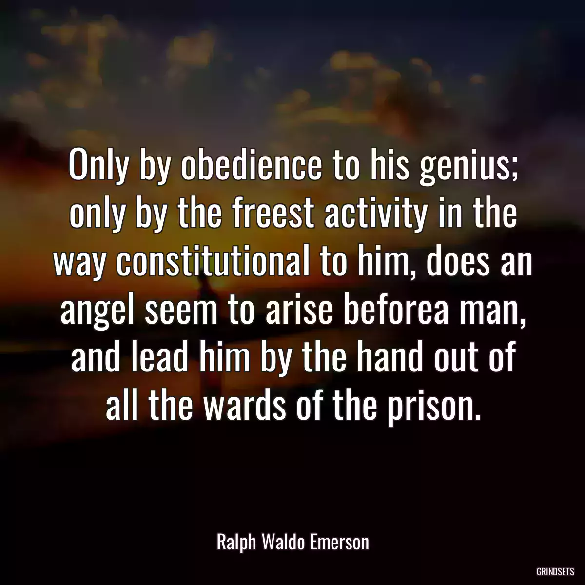 Only by obedience to his genius; only by the freest activity in the way constitutional to him, does an angel seem to arise beforea man, and lead him by the hand out of all the wards of the prison.