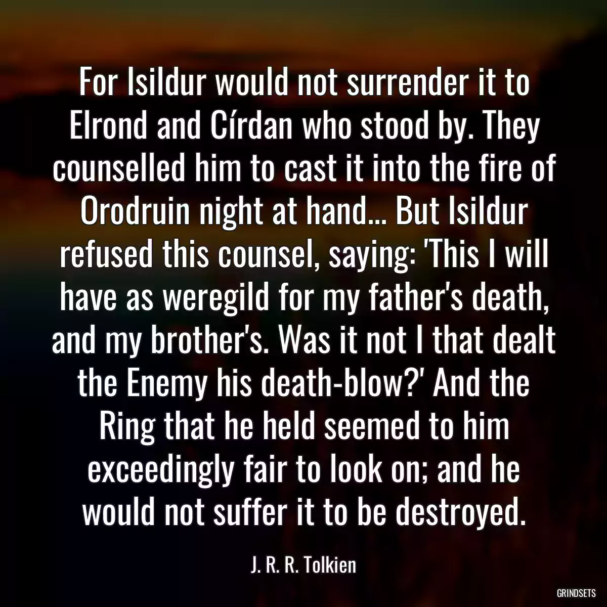 For Isildur would not surrender it to Elrond and Círdan who stood by. They counselled him to cast it into the fire of Orodruin night at hand... But Isildur refused this counsel, saying: \'This I will have as weregild for my father\'s death, and my brother\'s. Was it not I that dealt the Enemy his death-blow?\' And the Ring that he held seemed to him exceedingly fair to look on; and he would not suffer it to be destroyed.