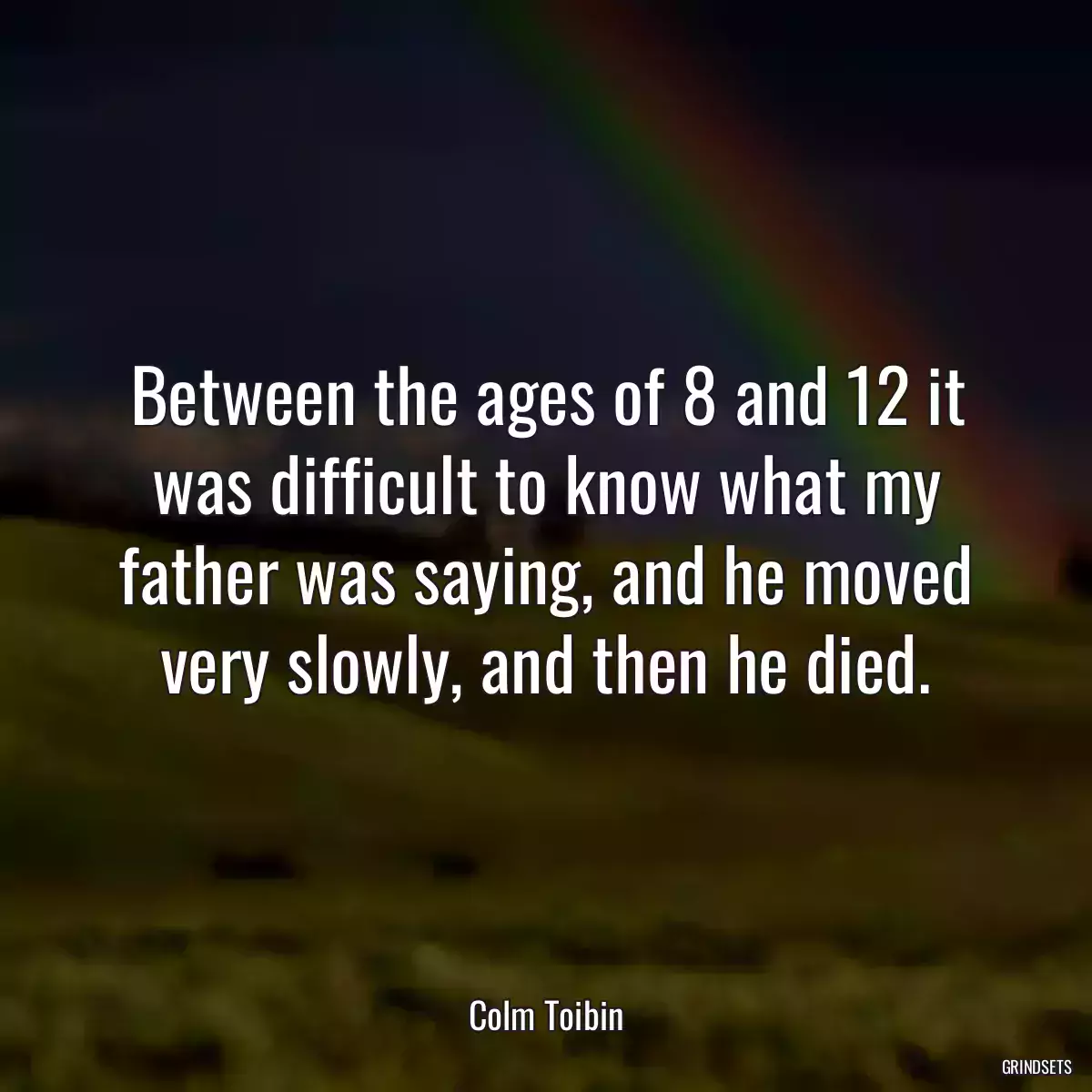 Between the ages of 8 and 12 it was difficult to know what my father was saying, and he moved very slowly, and then he died.