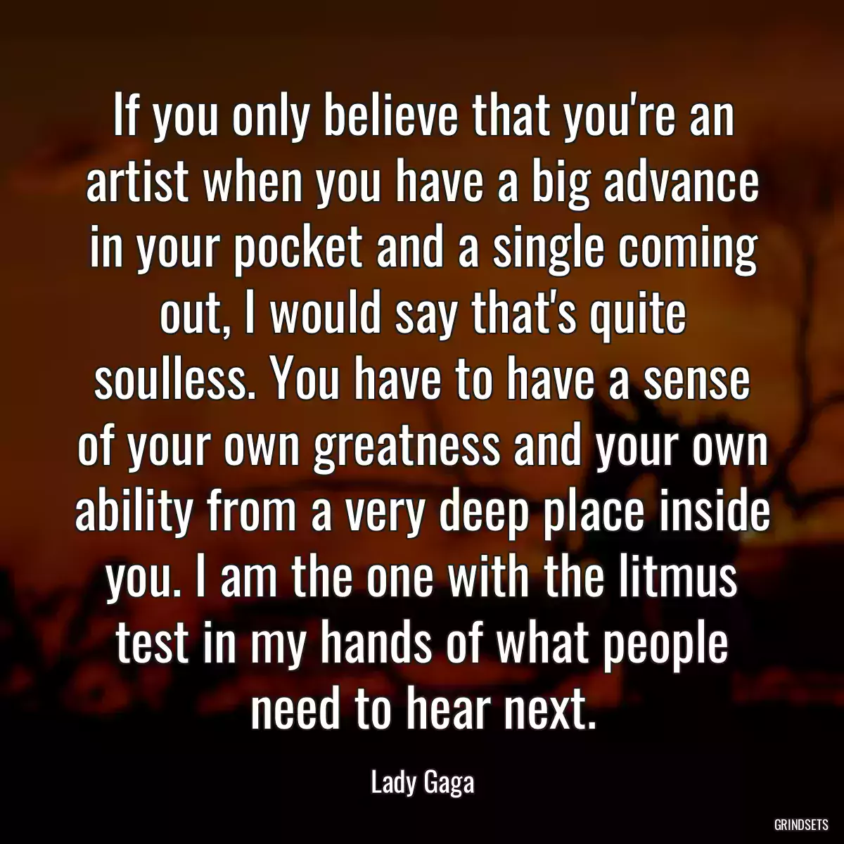 If you only believe that you\'re an artist when you have a big advance in your pocket and a single coming out, I would say that\'s quite soulless. You have to have a sense of your own greatness and your own ability from a very deep place inside you. I am the one with the litmus test in my hands of what people need to hear next.