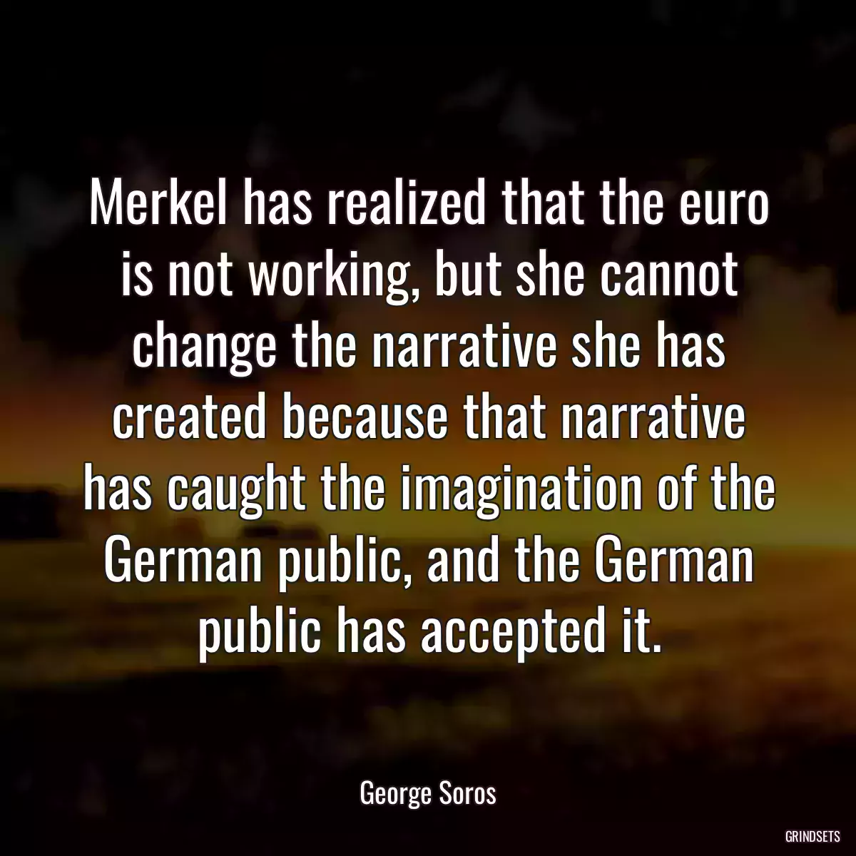 Merkel has realized that the euro is not working, but she cannot change the narrative she has created because that narrative has caught the imagination of the German public, and the German public has accepted it.