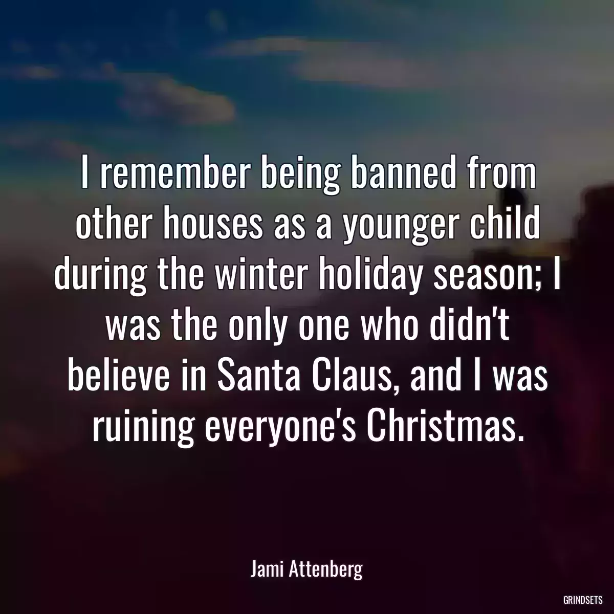 I remember being banned from other houses as a younger child during the winter holiday season; I was the only one who didn\'t believe in Santa Claus, and I was ruining everyone\'s Christmas.