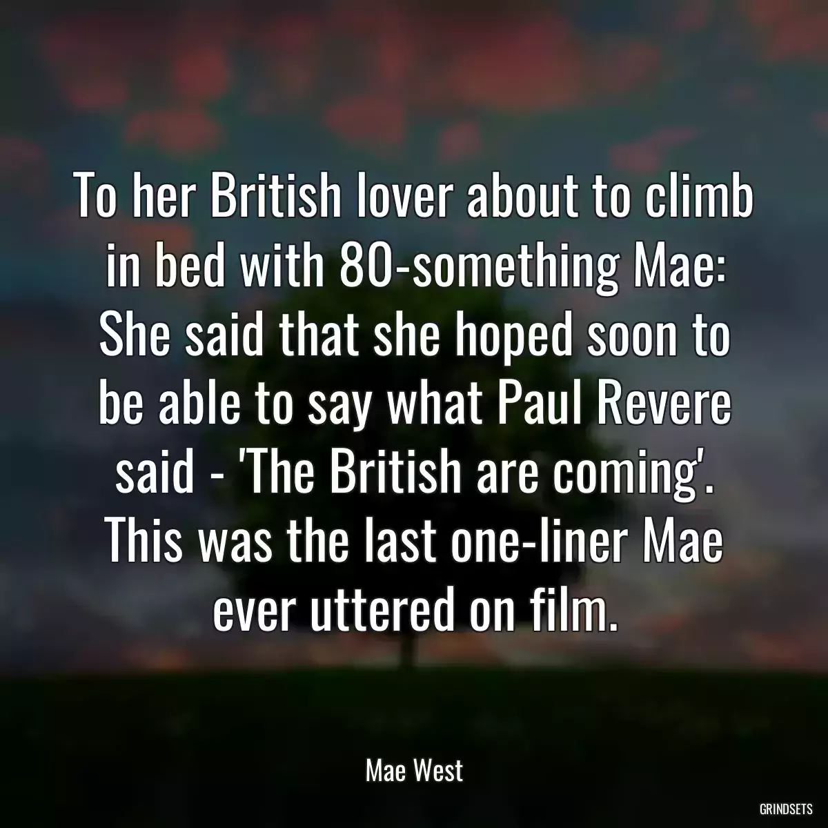 To her British lover about to climb in bed with 80-something Mae: She said that she hoped soon to be able to say what Paul Revere said - \'The British are coming\'. This was the last one-liner Mae ever uttered on film.