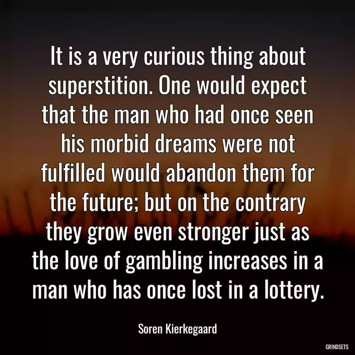 It is a very curious thing about superstition. One would expect that the man who had once seen his morbid dreams were not fulfilled would abandon them for the future; but on the contrary they grow even stronger just as the love of gambling increases in a man who has once lost in a lottery.