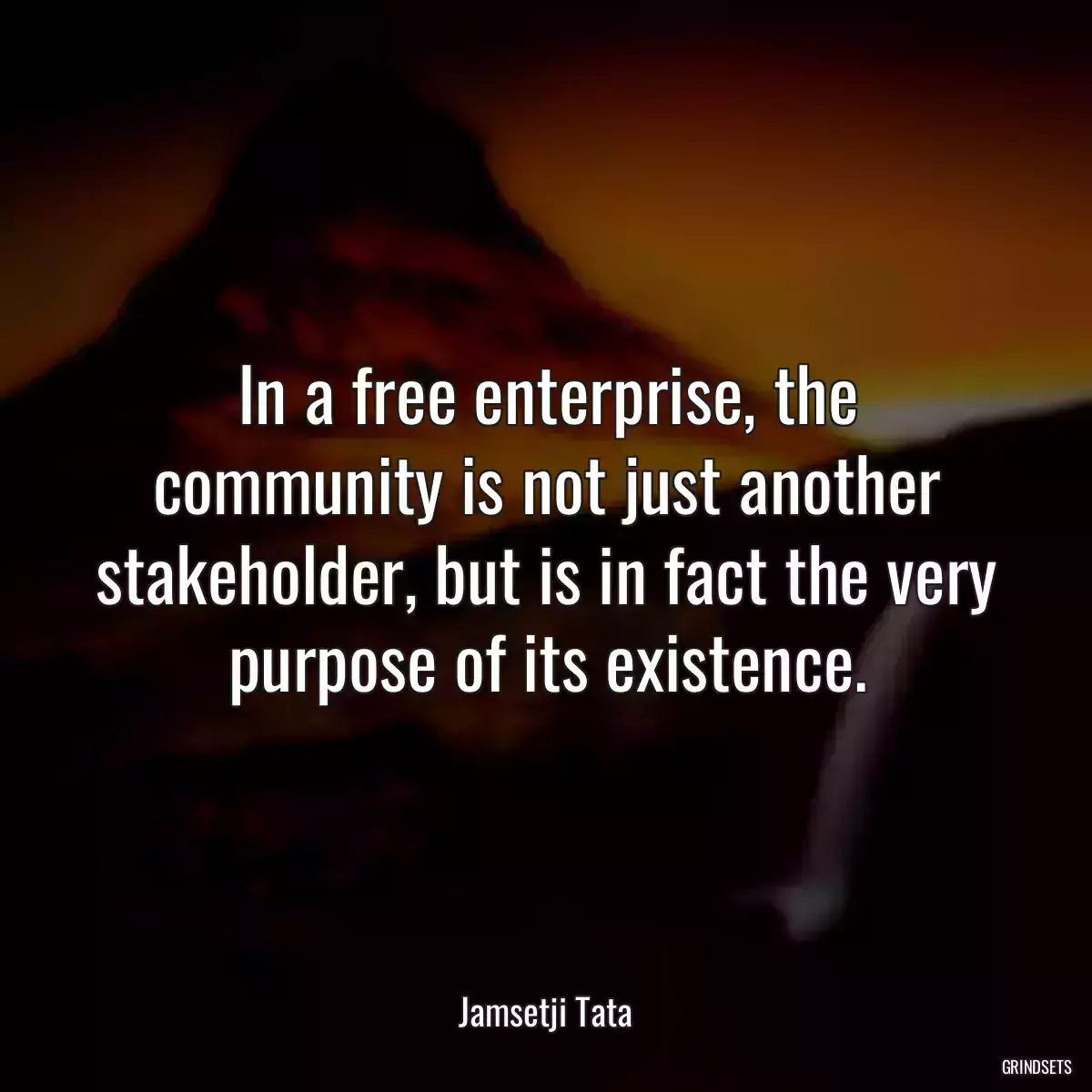 In a free enterprise, the community is not just another stakeholder, but is in fact the very purpose of its existence.