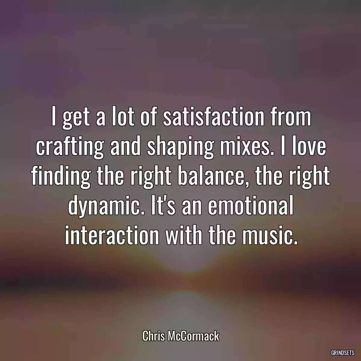 I get a lot of satisfaction from crafting and shaping mixes. I love finding the right balance, the right dynamic. It\'s an emotional interaction with the music.