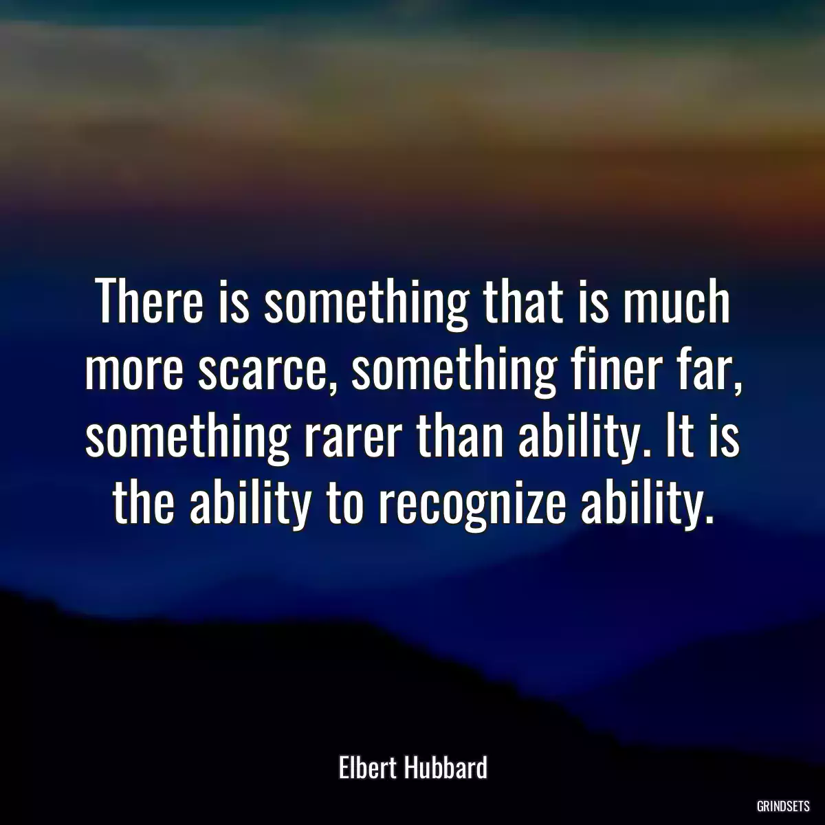 There is something that is much more scarce, something finer far, something rarer than ability. It is the ability to recognize ability.