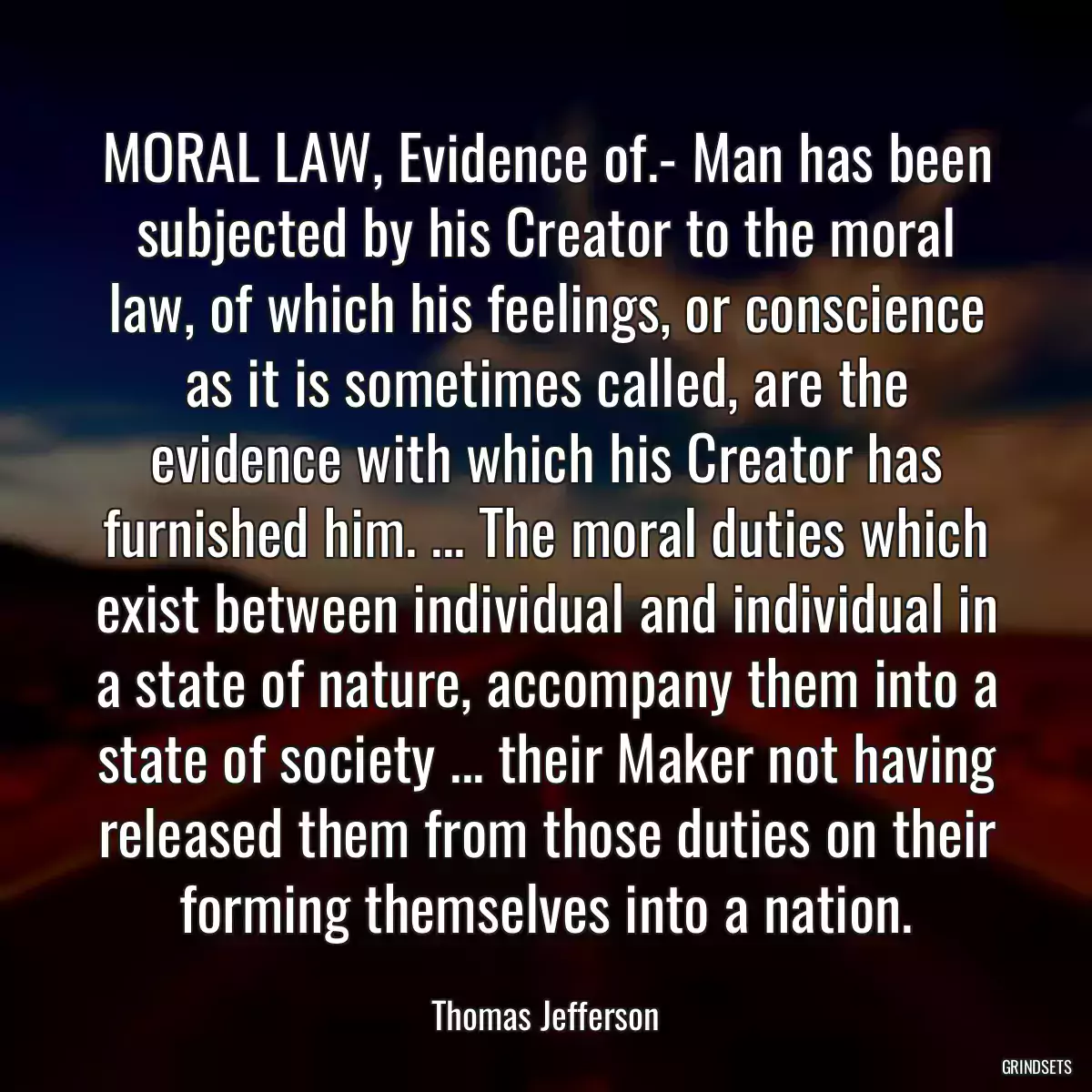 MORAL LAW, Evidence of.- Man has been subjected by his Creator to the moral law, of which his feelings, or conscience as it is sometimes called, are the evidence with which his Creator has furnished him. ... The moral duties which exist between individual and individual in a state of nature, accompany them into a state of society ... their Maker not having released them from those duties on their forming themselves into a nation.