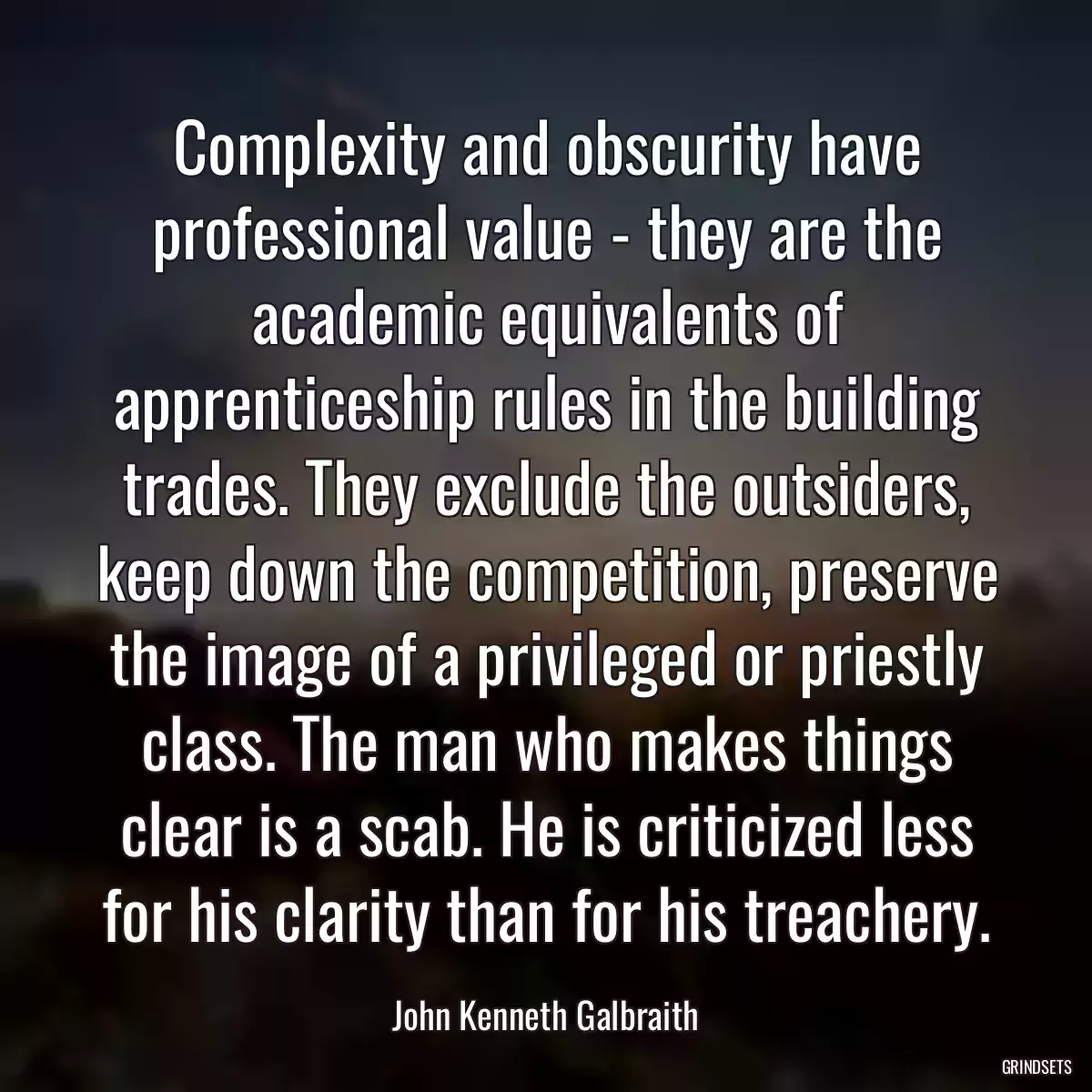 Complexity and obscurity have professional value - they are the academic equivalents of apprenticeship rules in the building trades. They exclude the outsiders, keep down the competition, preserve the image of a privileged or priestly class. The man who makes things clear is a scab. He is criticized less for his clarity than for his treachery.