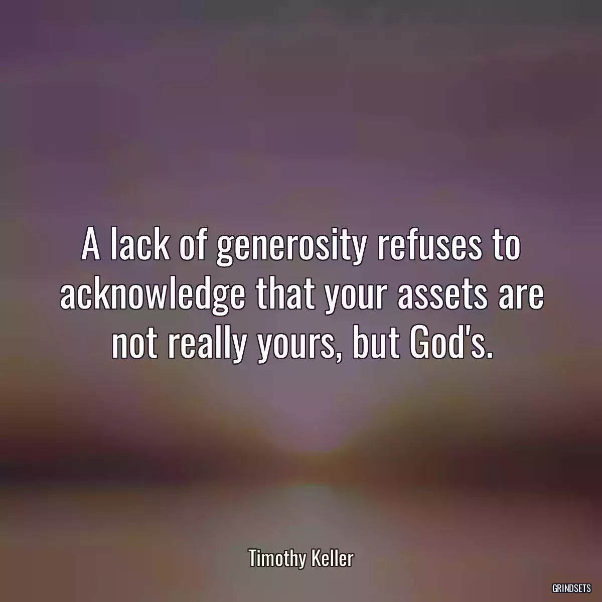 A lack of generosity refuses to acknowledge that your assets are not really yours, but God\'s.