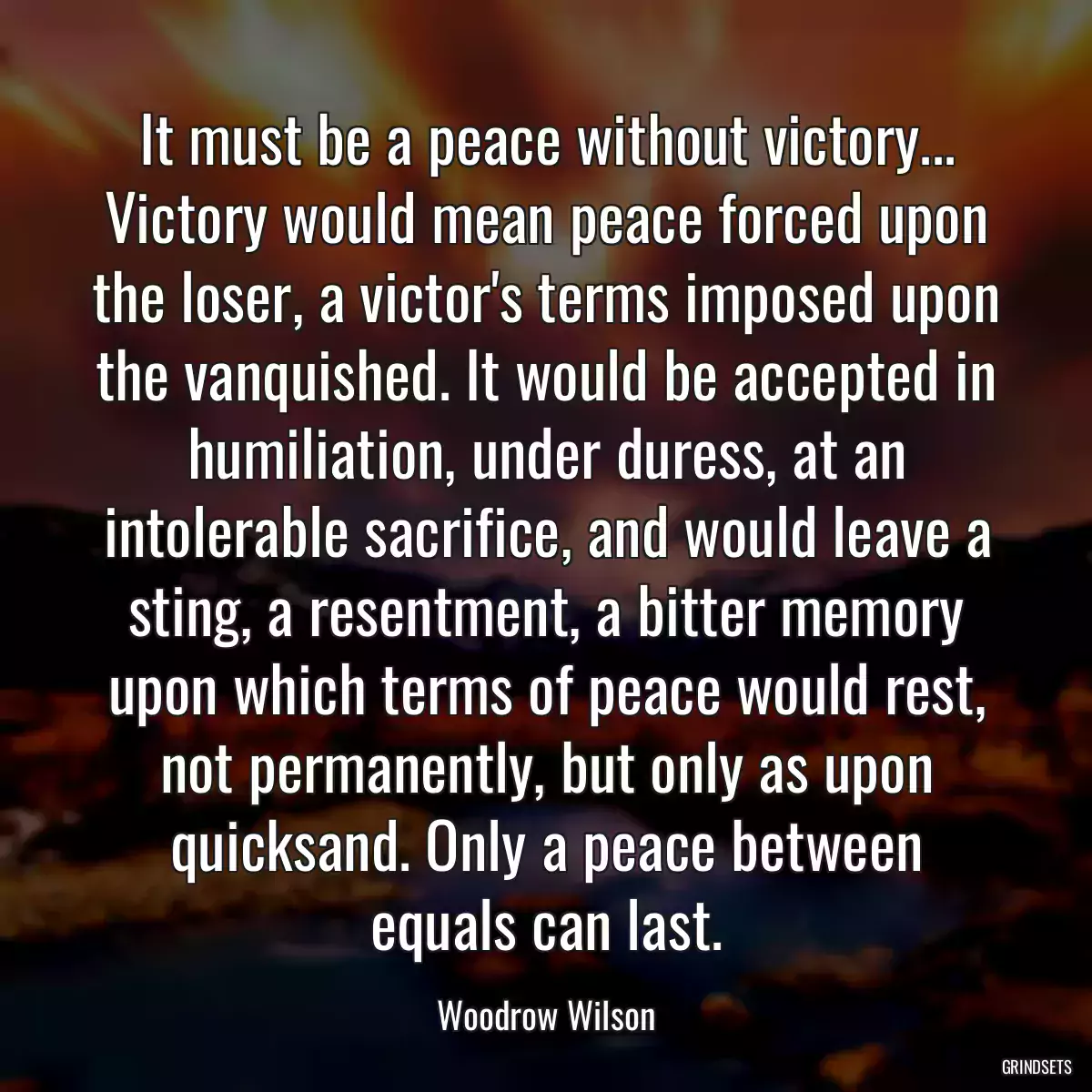 It must be a peace without victory... Victory would mean peace forced upon the loser, a victor\'s terms imposed upon the vanquished. It would be accepted in humiliation, under duress, at an intolerable sacrifice, and would leave a sting, a resentment, a bitter memory upon which terms of peace would rest, not permanently, but only as upon quicksand. Only a peace between equals can last.