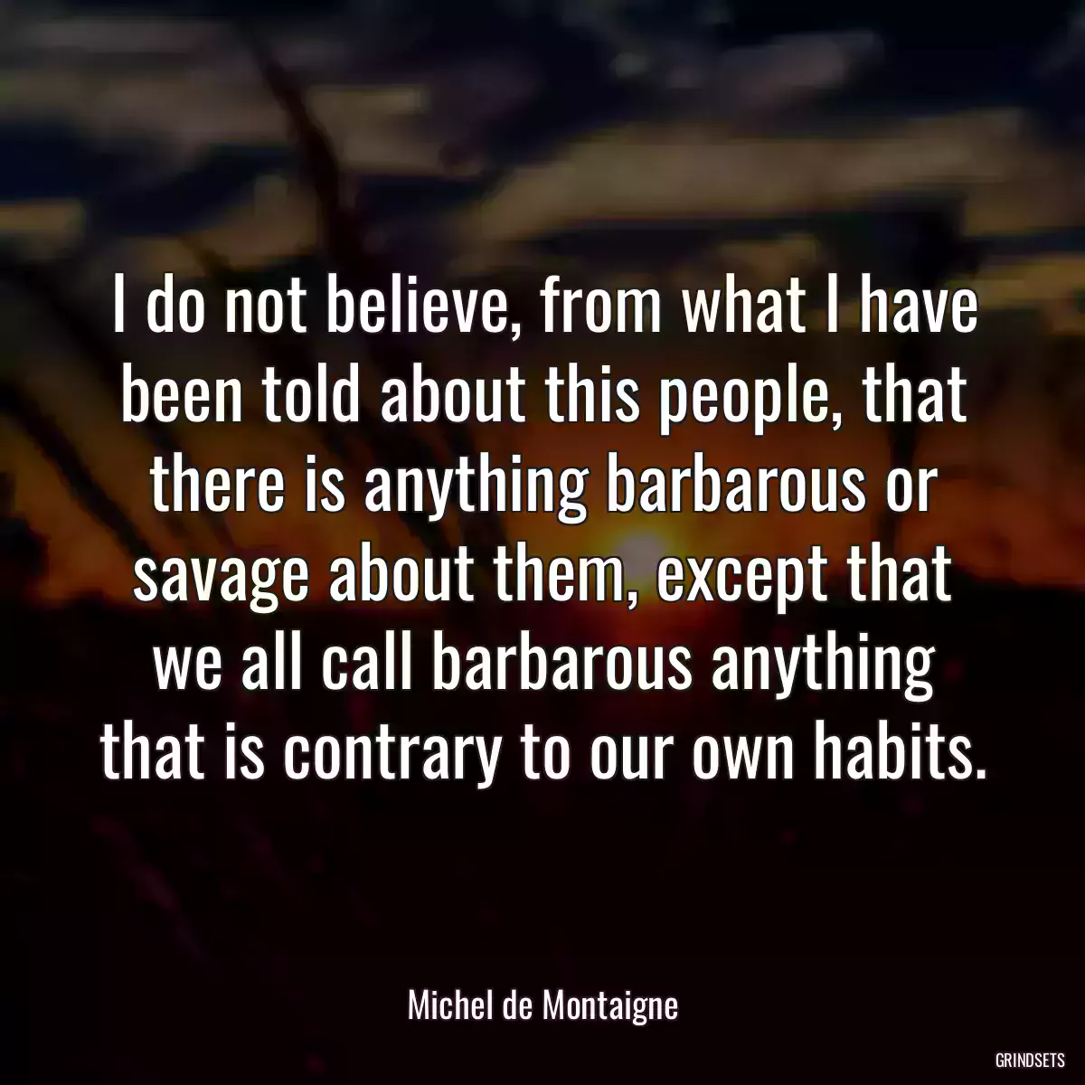 I do not believe, from what I have been told about this people, that there is anything barbarous or savage about them, except that we all call barbarous anything that is contrary to our own habits.