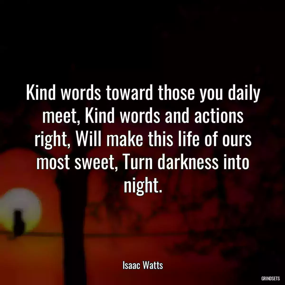 Kind words toward those you daily meet, Kind words and actions right, Will make this life of ours most sweet, Turn darkness into night.