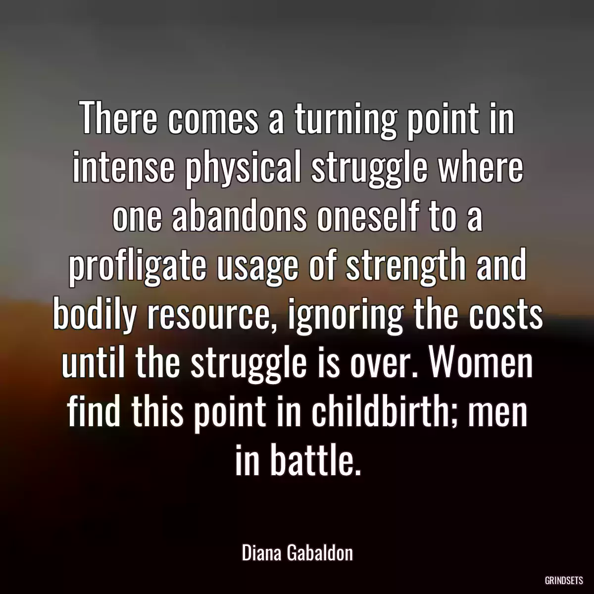 There comes a turning point in intense physical struggle where one abandons oneself to a profligate usage of strength and bodily resource, ignoring the costs until the struggle is over. Women find this point in childbirth; men in battle.