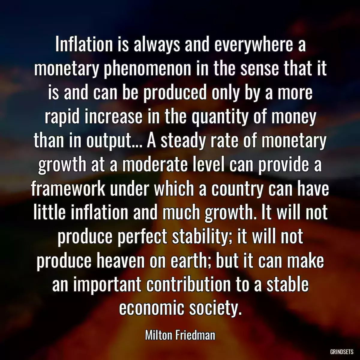 Inflation is always and everywhere a monetary phenomenon in the sense that it is and can be produced only by a more rapid increase in the quantity of money than in output... A steady rate of monetary growth at a moderate level can provide a framework under which a country can have little inflation and much growth. It will not produce perfect stability; it will not produce heaven on earth; but it can make an important contribution to a stable economic society.