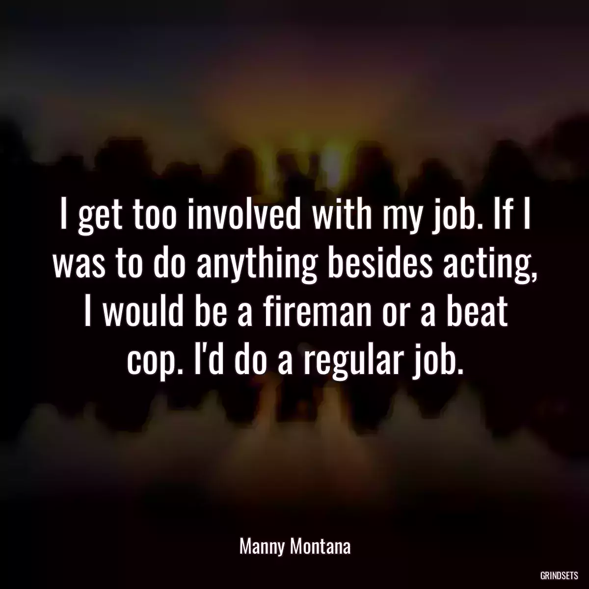 I get too involved with my job. If I was to do anything besides acting, I would be a fireman or a beat cop. I\'d do a regular job.