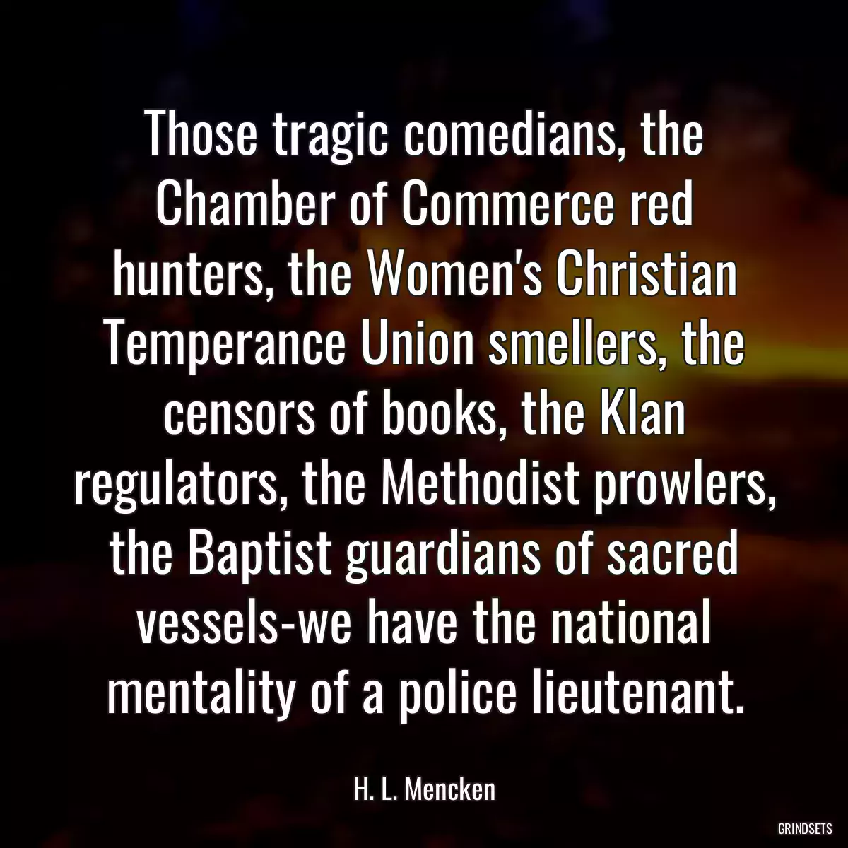 Those tragic comedians, the Chamber of Commerce red hunters, the Women\'s Christian Temperance Union smellers, the censors of books, the Klan regulators, the Methodist prowlers, the Baptist guardians of sacred vessels-we have the national mentality of a police lieutenant.