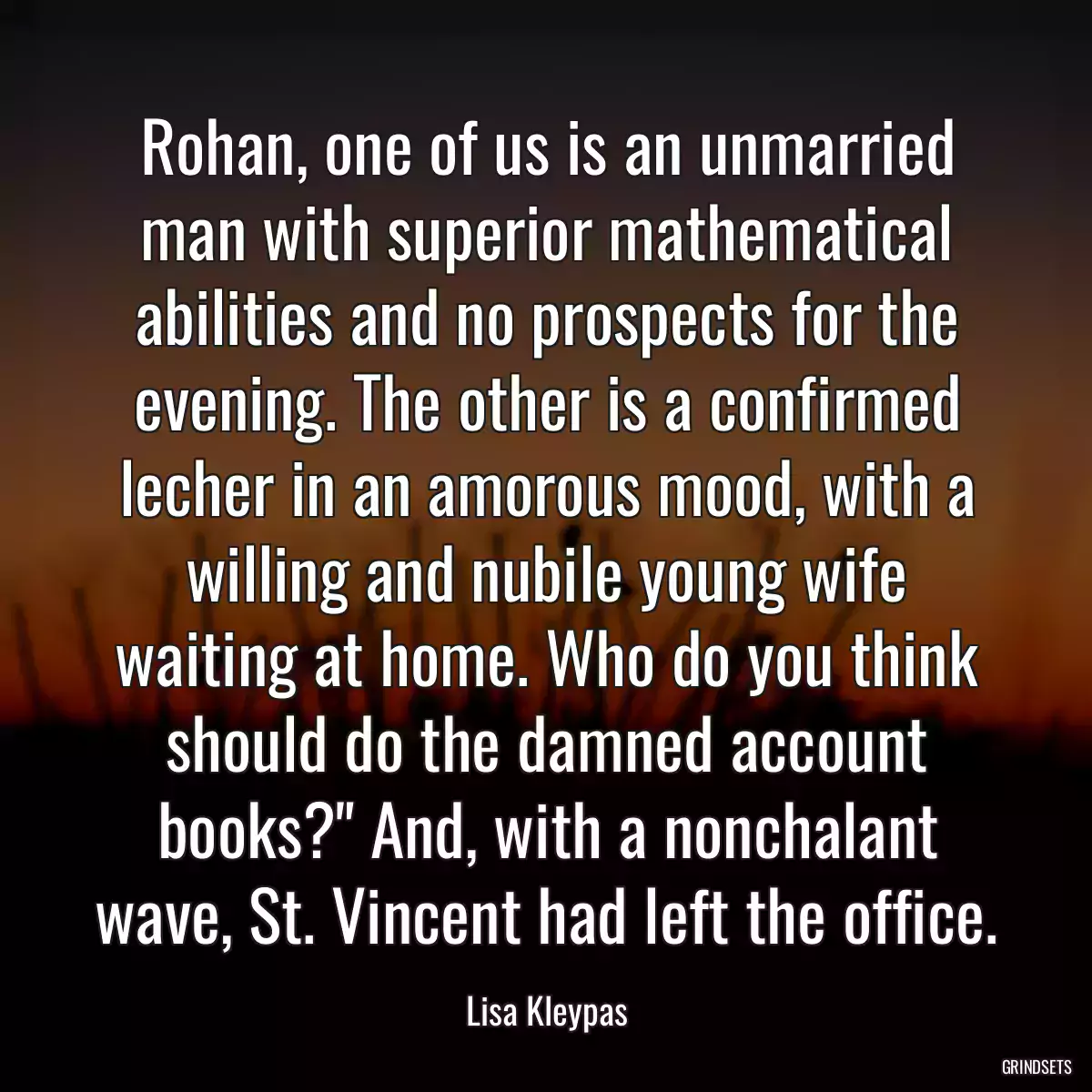 Rohan, one of us is an unmarried man with superior mathematical abilities and no prospects for the evening. The other is a confirmed lecher in an amorous mood, with a willing and nubile young wife waiting at home. Who do you think should do the damned account books?\