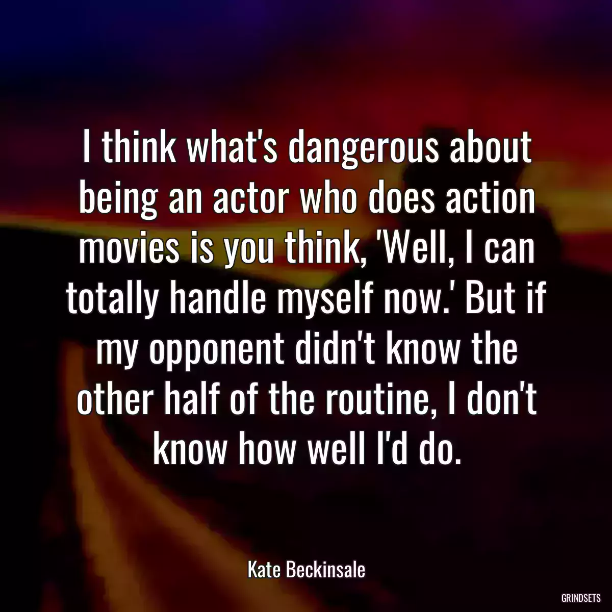 I think what\'s dangerous about being an actor who does action movies is you think, \'Well, I can totally handle myself now.\' But if my opponent didn\'t know the other half of the routine, I don\'t know how well I\'d do.