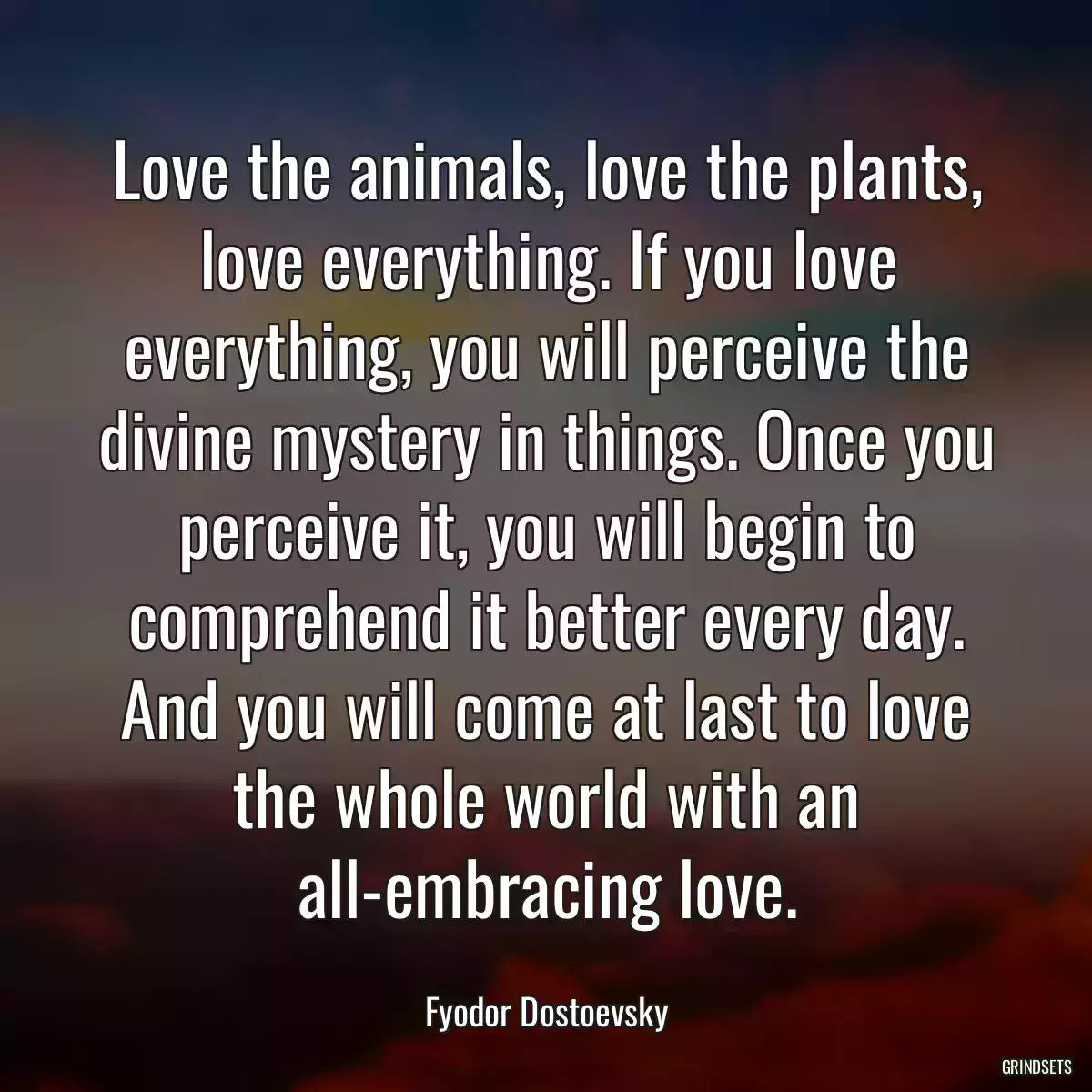 Love the animals, love the plants, love everything. If you love everything, you will perceive the divine mystery in things. Once you perceive it, you will begin to comprehend it better every day. And you will come at last to love the whole world with an all-embracing love.