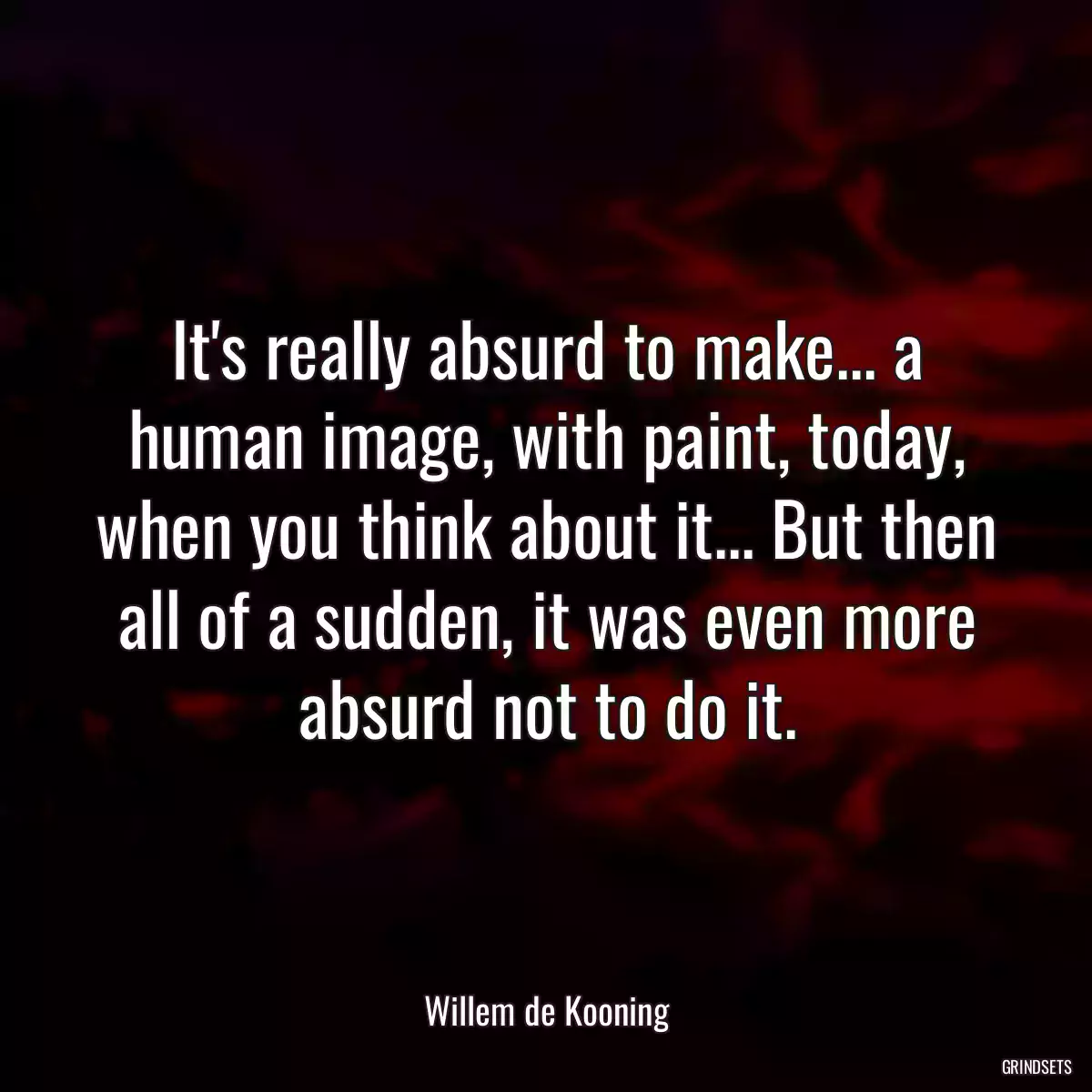 It\'s really absurd to make... a human image, with paint, today, when you think about it... But then all of a sudden, it was even more absurd not to do it.