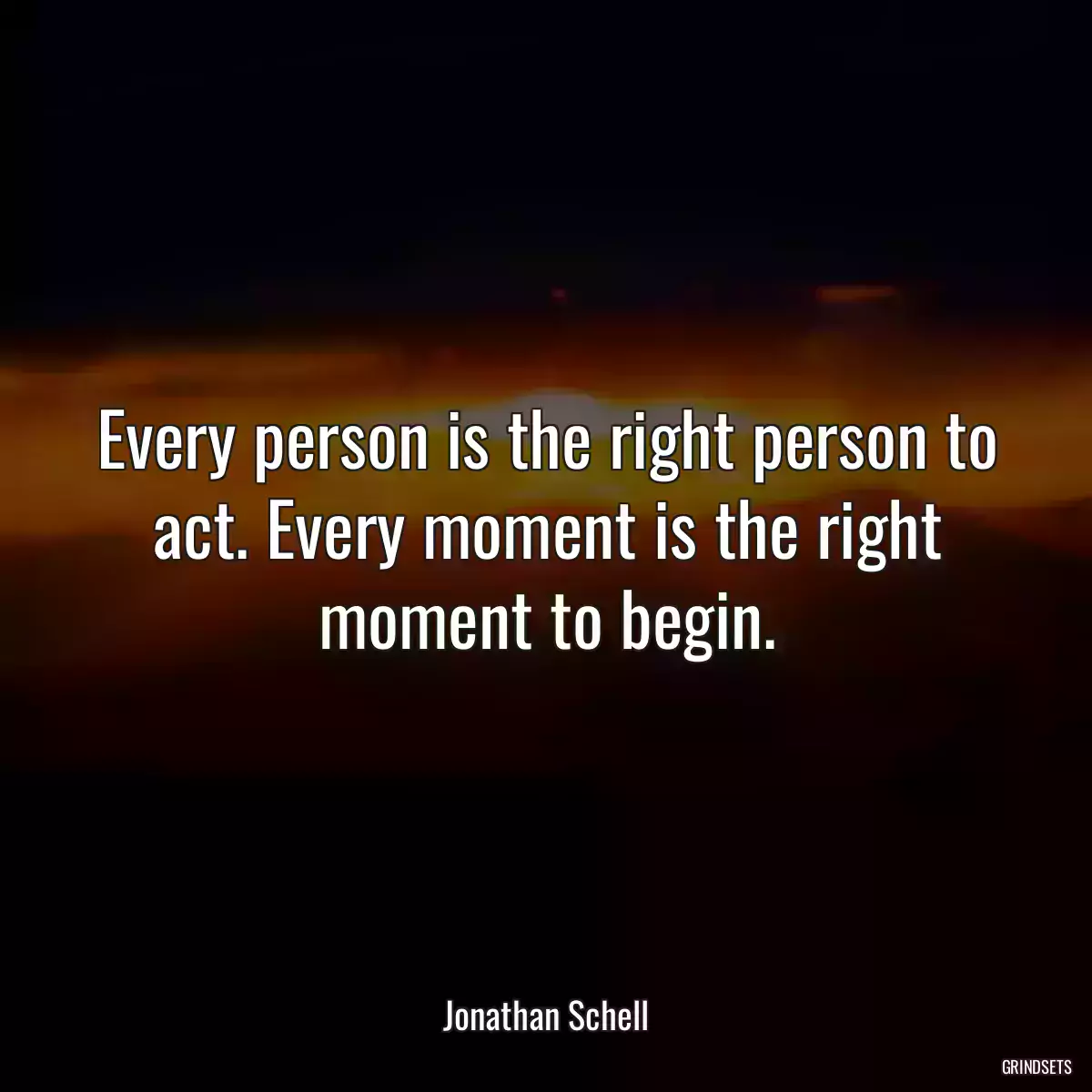 Every person is the right person to act. Every moment is the right moment to begin.