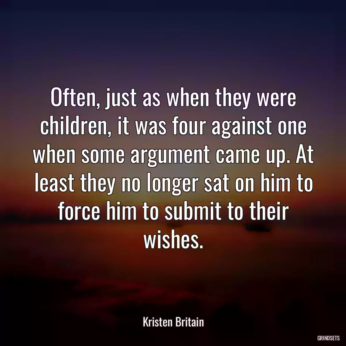 Often, just as when they were children, it was four against one when some argument came up. At least they no longer sat on him to force him to submit to their wishes.