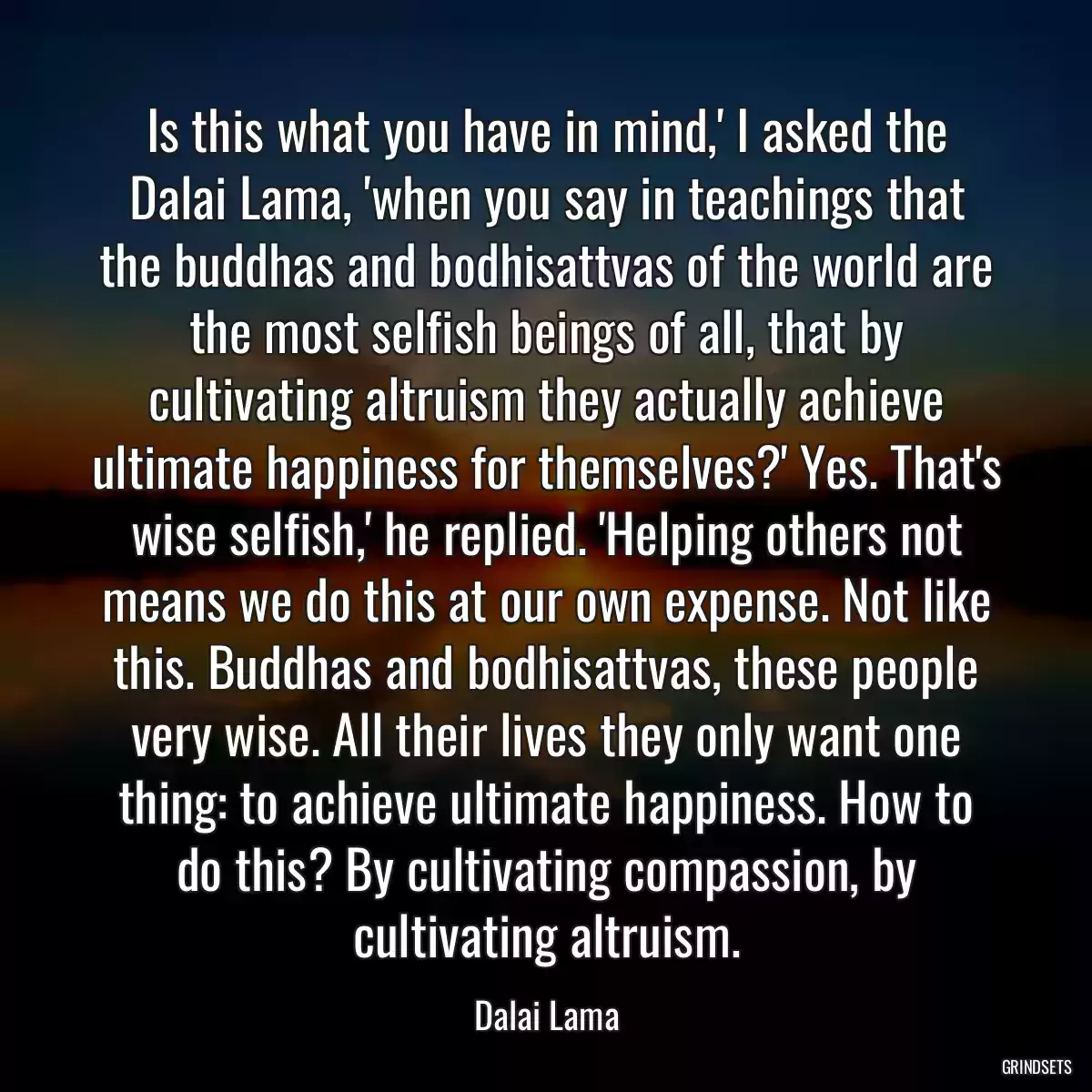 Is this what you have in mind,\' I asked the Dalai Lama, \'when you say in teachings that the buddhas and bodhisattvas of the world are the most selfish beings of all, that by cultivating altruism they actually achieve ultimate happiness for themselves?\' Yes. That\'s wise selfish,\' he replied. \'Helping others not means we do this at our own expense. Not like this. Buddhas and bodhisattvas, these people very wise. All their lives they only want one thing: to achieve ultimate happiness. How to do this? By cultivating compassion, by cultivating altruism.