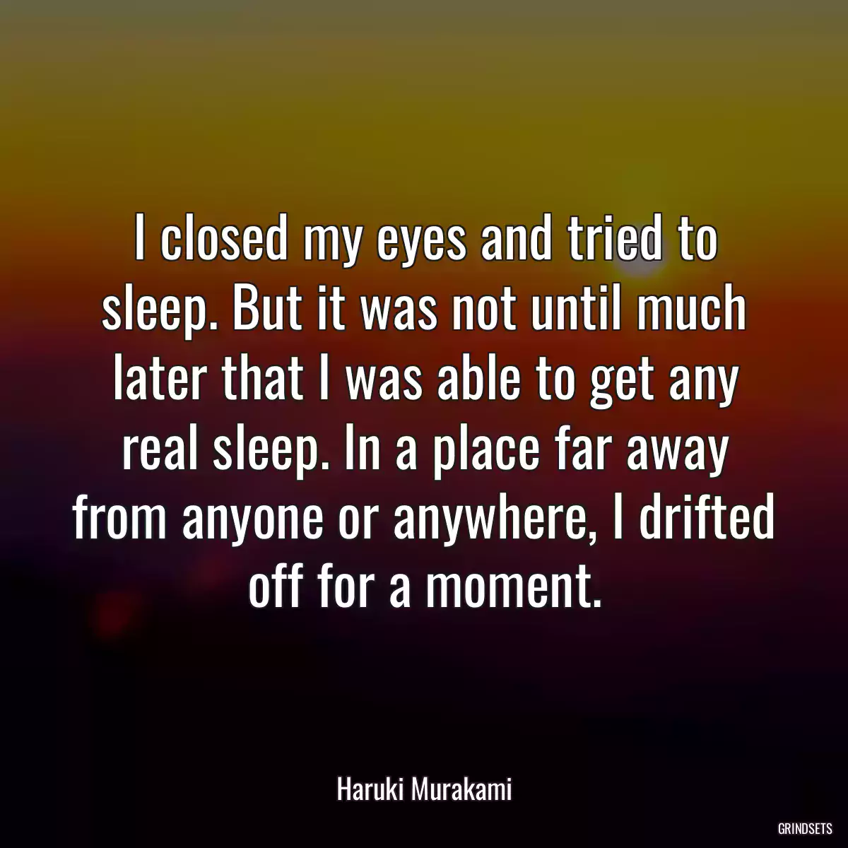 I closed my eyes and tried to sleep. But it was not until much later that I was able to get any real sleep. In a place far away from anyone or anywhere, I drifted off for a moment.