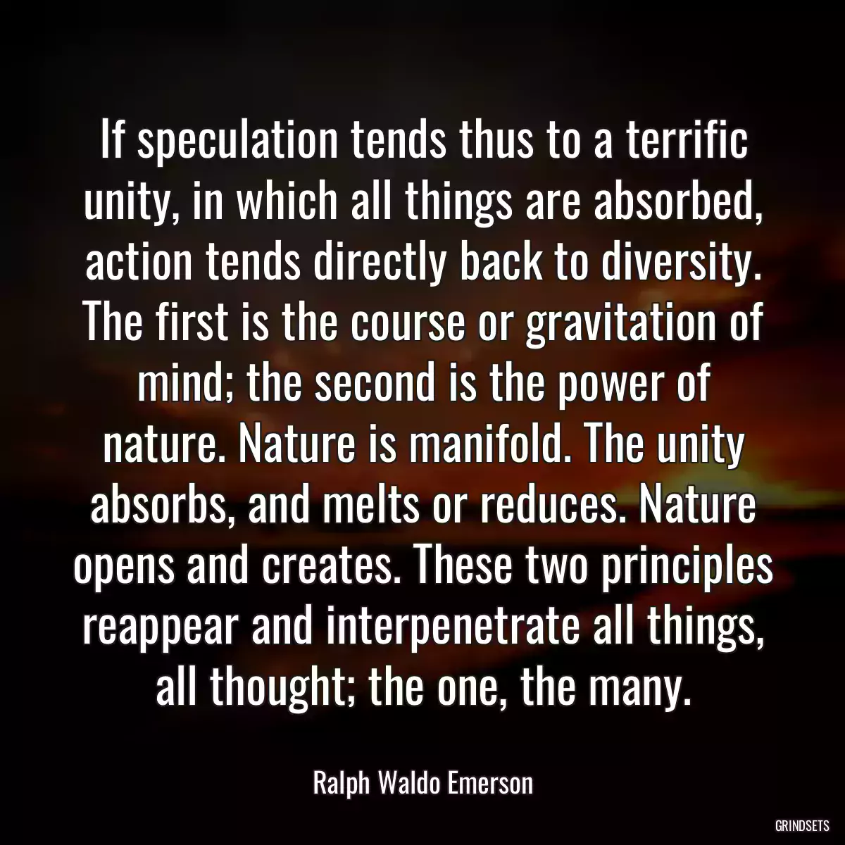 If speculation tends thus to a terrific unity, in which all things are absorbed, action tends directly back to diversity. The first is the course or gravitation of mind; the second is the power of nature. Nature is manifold. The unity absorbs, and melts or reduces. Nature opens and creates. These two principles reappear and interpenetrate all things, all thought; the one, the many.