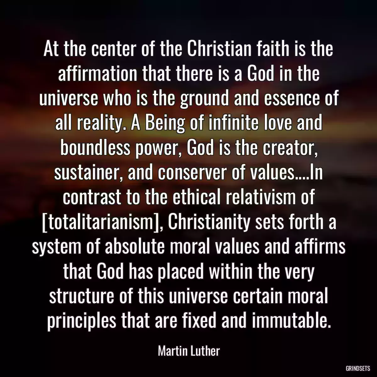 At the center of the Christian faith is the affirmation that there is a God in the universe who is the ground and essence of all reality. A Being of infinite love and boundless power, God is the creator, sustainer, and conserver of values....In contrast to the ethical relativism of [totalitarianism], Christianity sets forth a system of absolute moral values and affirms that God has placed within the very structure of this universe certain moral principles that are fixed and immutable.
