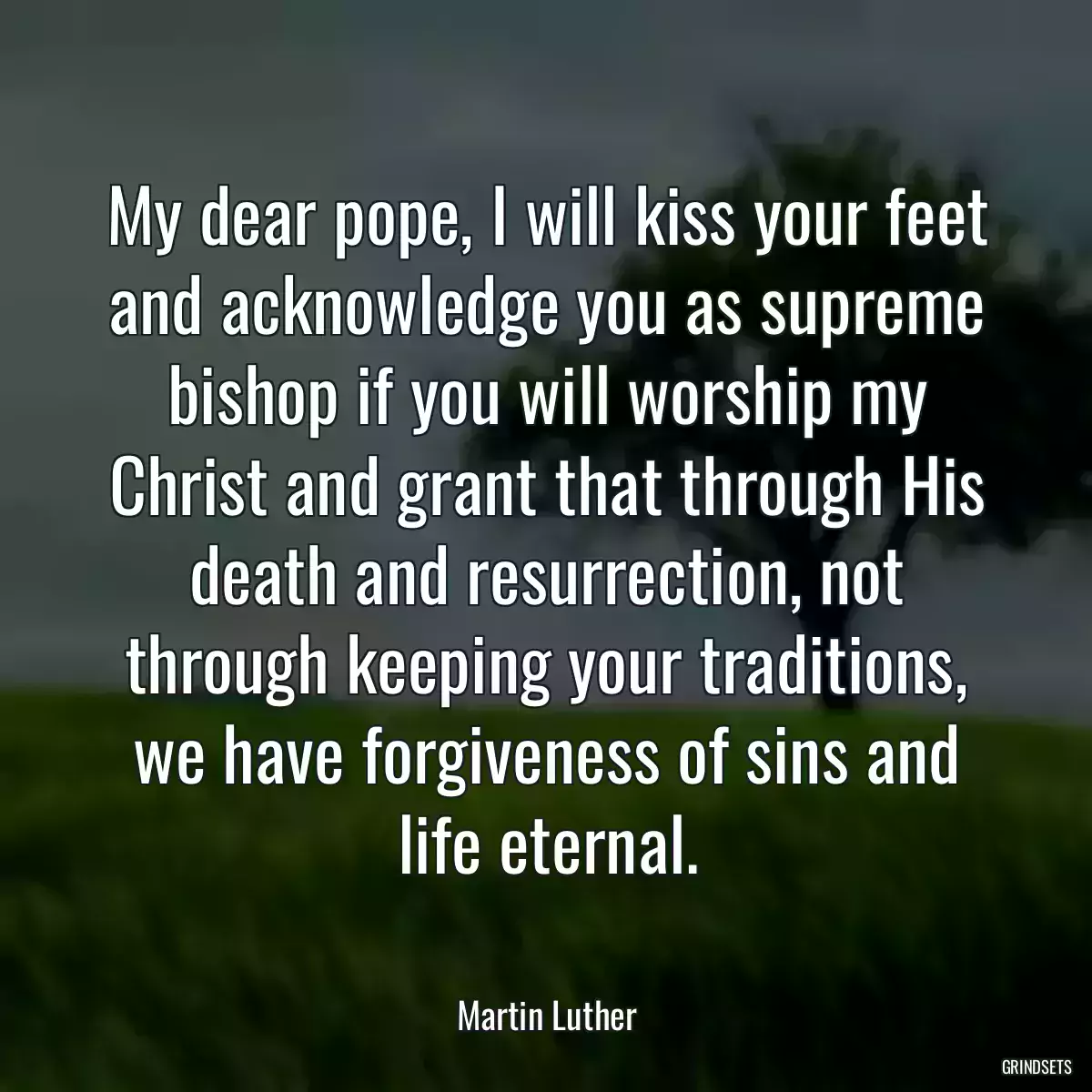 My dear pope, I will kiss your feet and acknowledge you as supreme bishop if you will worship my Christ and grant that through His death and resurrection, not through keeping your traditions, we have forgiveness of sins and life eternal.