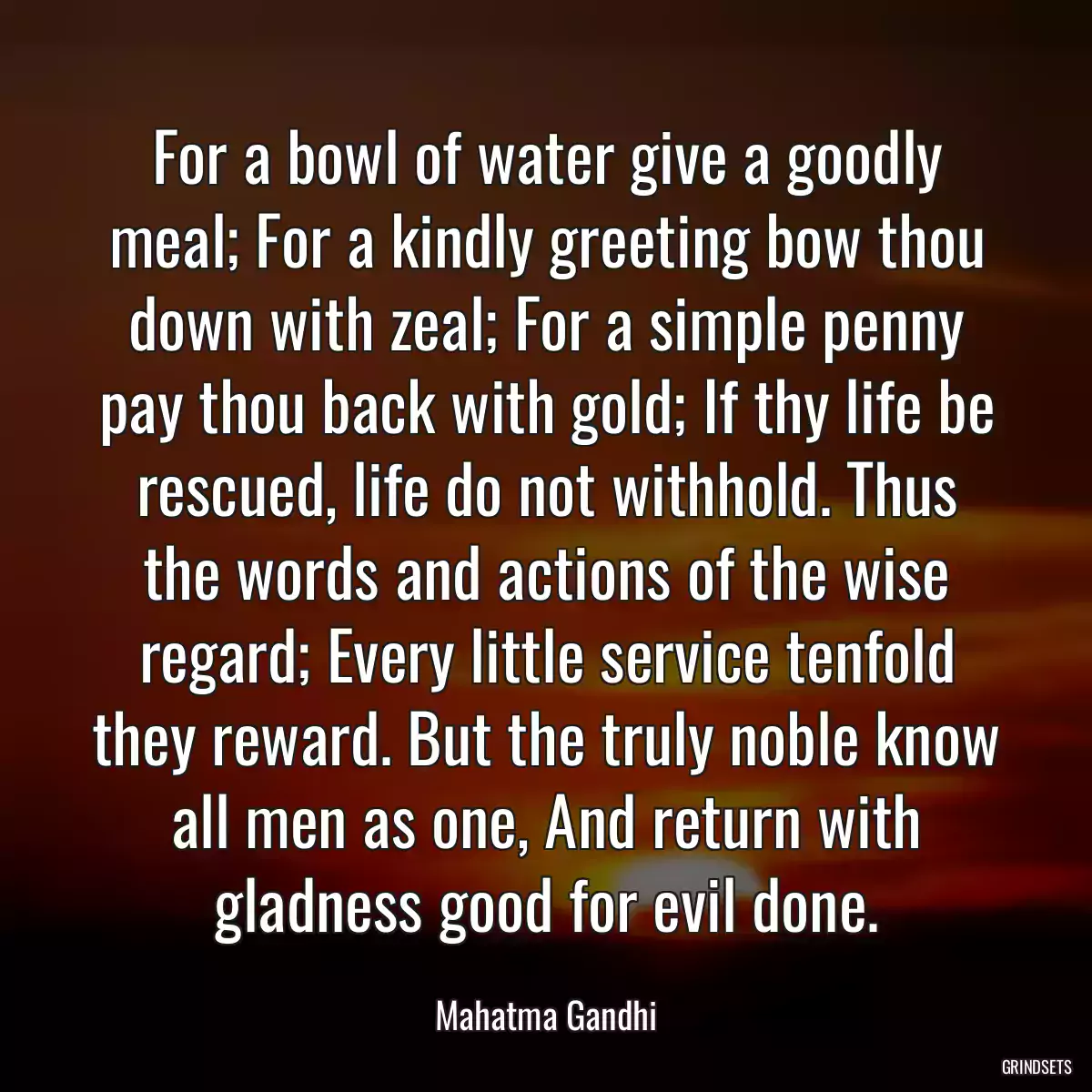 For a bowl of water give a goodly meal; For a kindly greeting bow thou down with zeal; For a simple penny pay thou back with gold; If thy life be rescued, life do not withhold. Thus the words and actions of the wise regard; Every little service tenfold they reward. But the truly noble know all men as one, And return with gladness good for evil done.