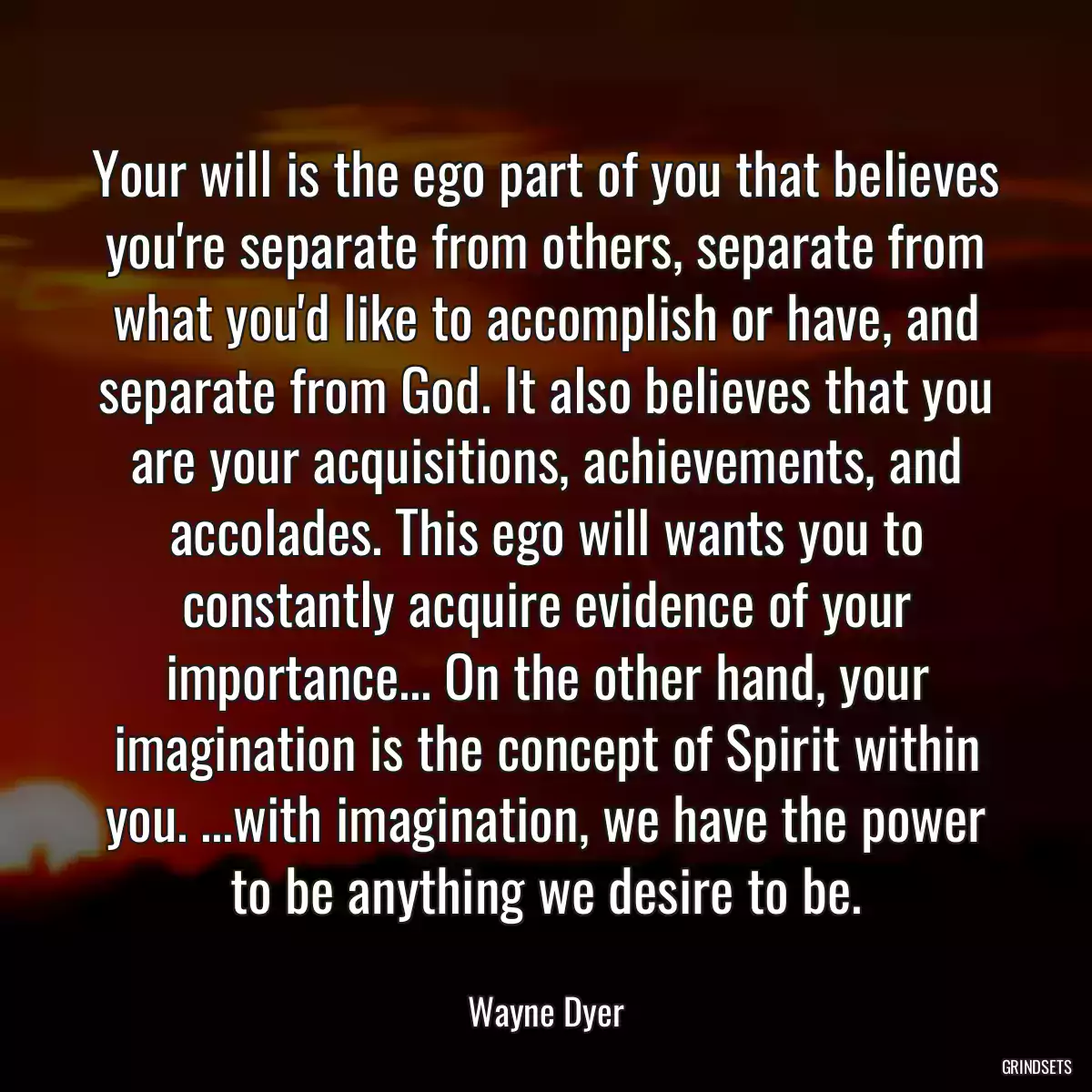 Your will is the ego part of you that believes you\'re separate from others, separate from what you\'d like to accomplish or have, and separate from God. It also believes that you are your acquisitions, achievements, and accolades. This ego will wants you to constantly acquire evidence of your importance... On the other hand, your imagination is the concept of Spirit within you. ...with imagination, we have the power to be anything we desire to be.