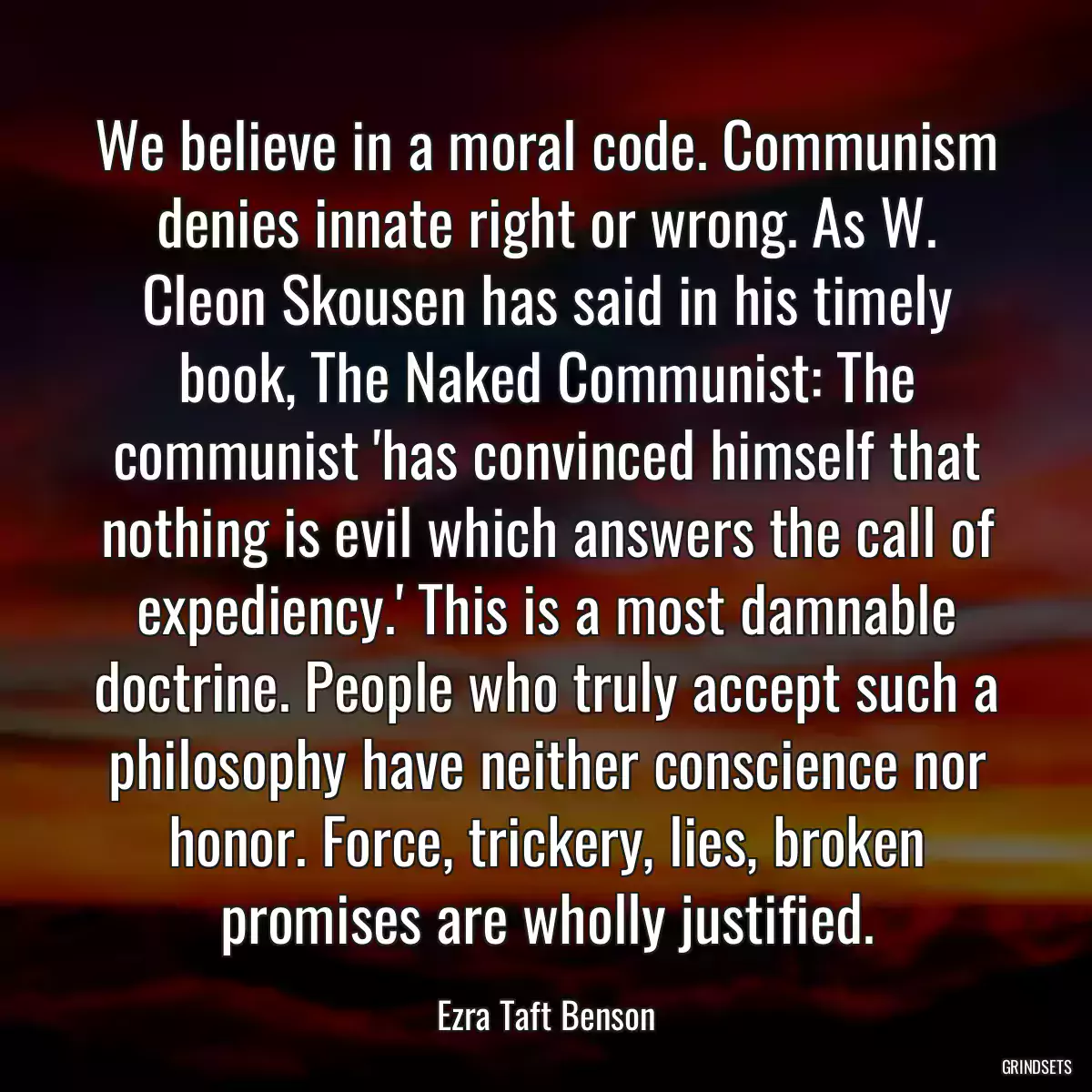 We believe in a moral code. Communism denies innate right or wrong. As W. Cleon Skousen has said in his timely book, The Naked Communist: The communist \'has convinced himself that nothing is evil which answers the call of expediency.\' This is a most damnable doctrine. People who truly accept such a philosophy have neither conscience nor honor. Force, trickery, lies, broken promises are wholly justified.