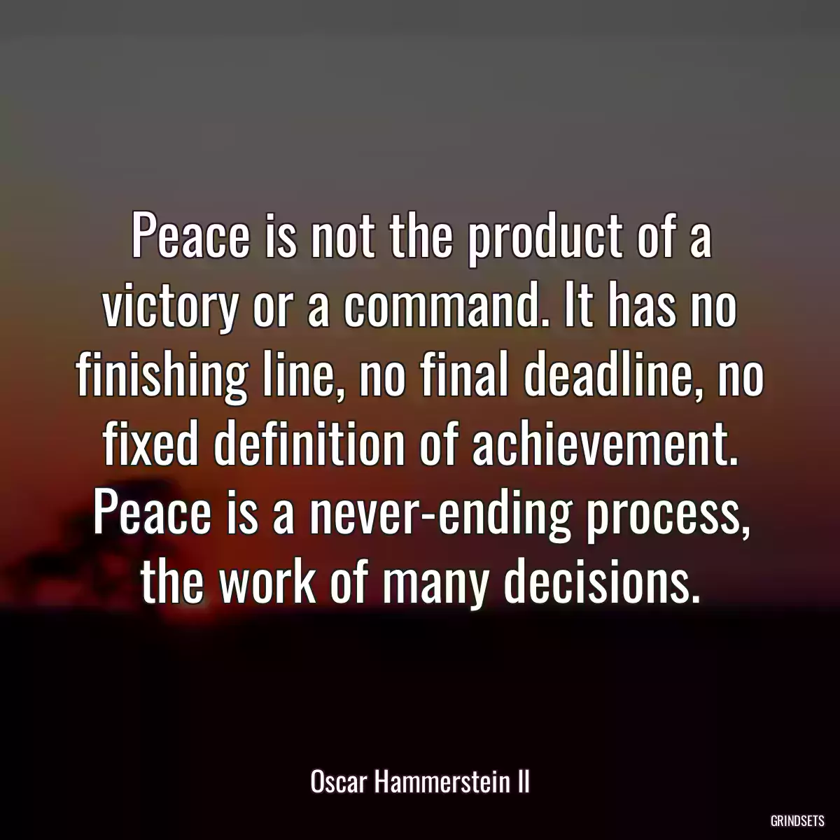 Peace is not the product of a victory or a command. It has no finishing line, no final deadline, no fixed definition of achievement. Peace is a never-ending process, the work of many decisions.