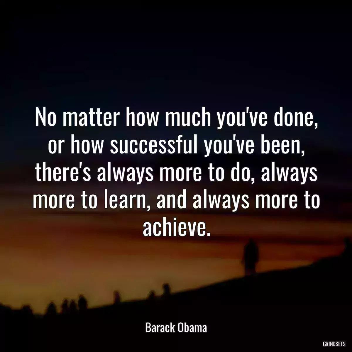 No matter how much you\'ve done, or how successful you\'ve been, there\'s always more to do, always more to learn, and always more to achieve.