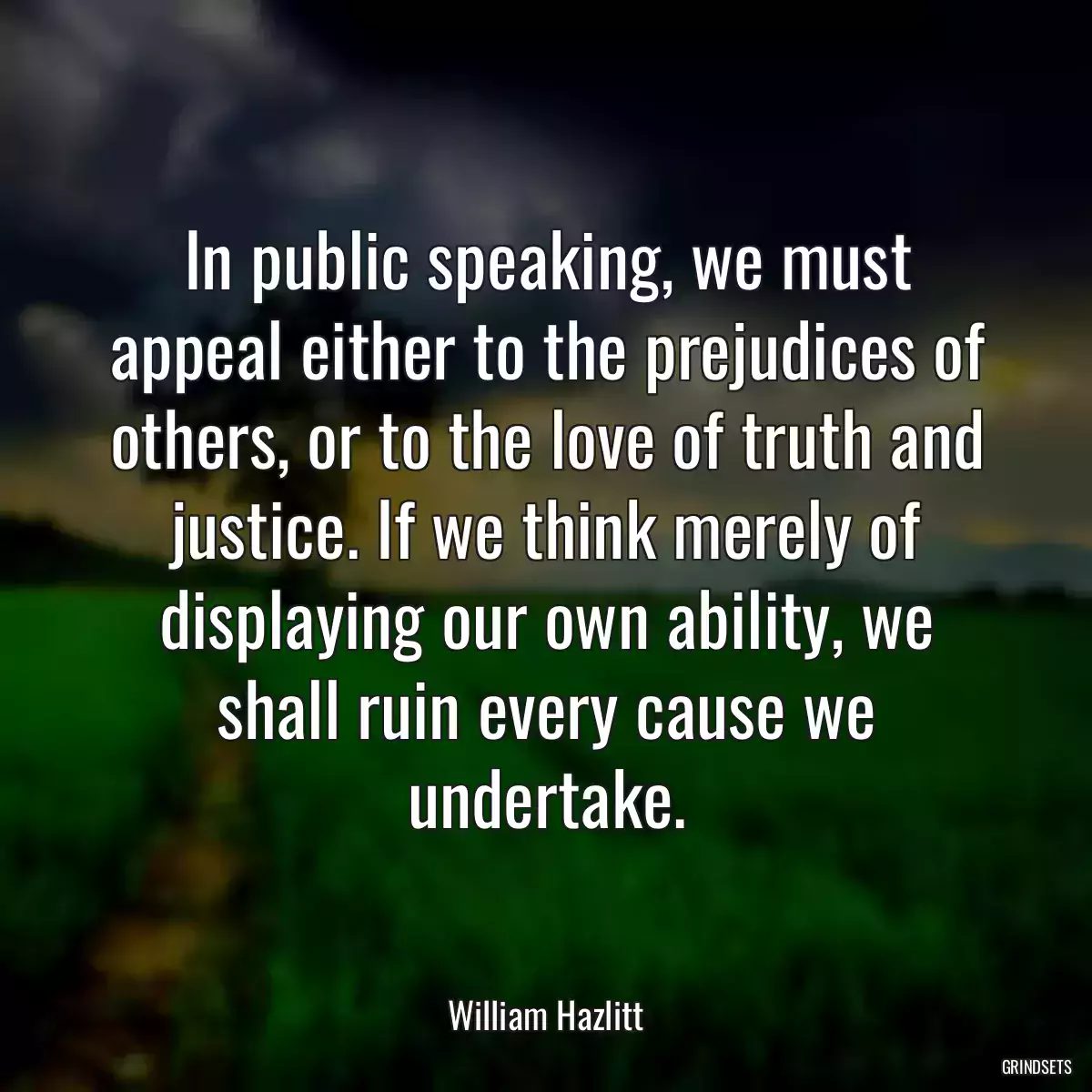 In public speaking, we must appeal either to the prejudices of others, or to the love of truth and justice. If we think merely of displaying our own ability, we shall ruin every cause we undertake.