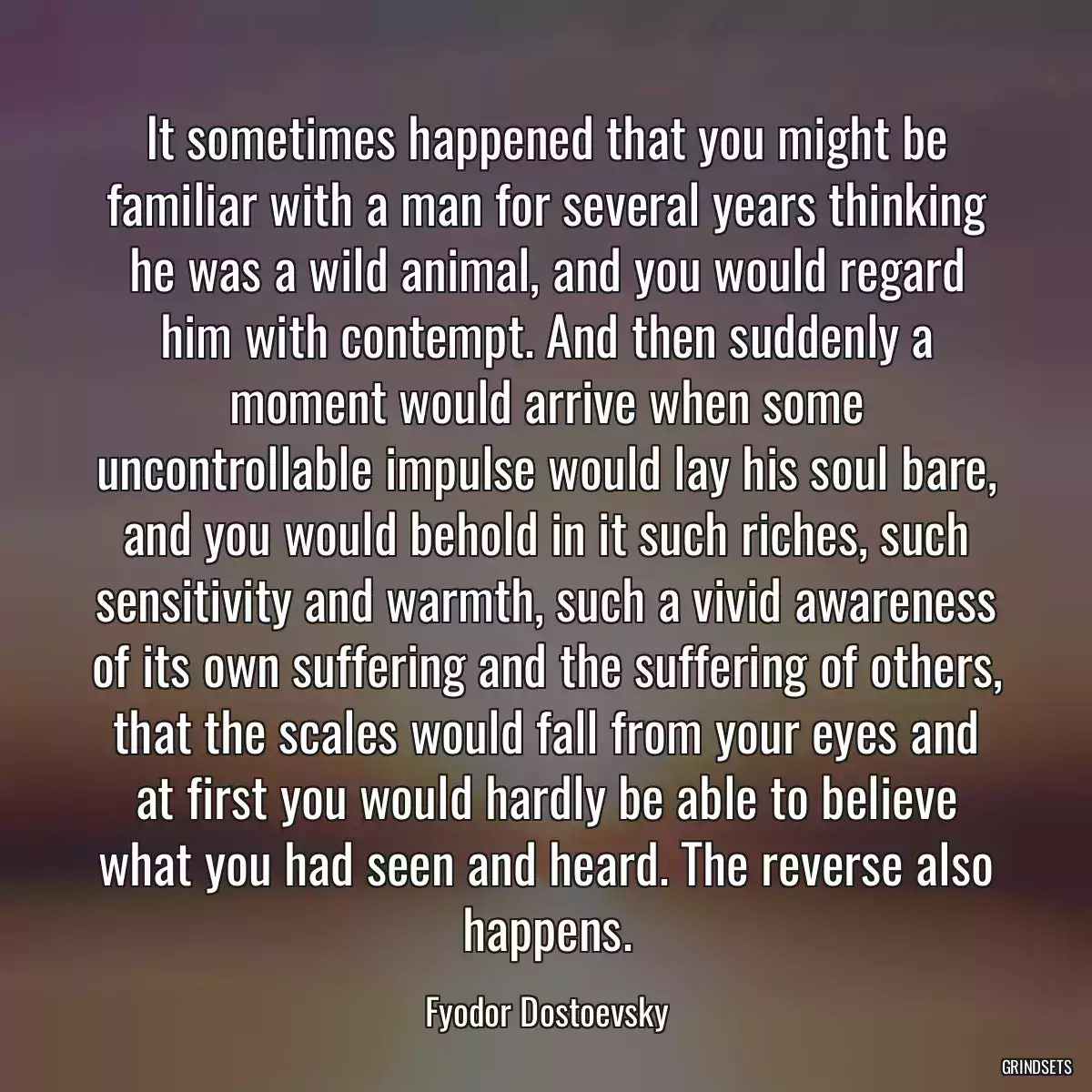 It sometimes happened that you might be familiar with a man for several years thinking he was a wild animal, and you would regard him with contempt. And then suddenly a moment would arrive when some uncontrollable impulse would lay his soul bare, and you would behold in it such riches, such sensitivity and warmth, such a vivid awareness of its own suffering and the suffering of others, that the scales would fall from your eyes and at first you would hardly be able to believe what you had seen and heard. The reverse also happens.