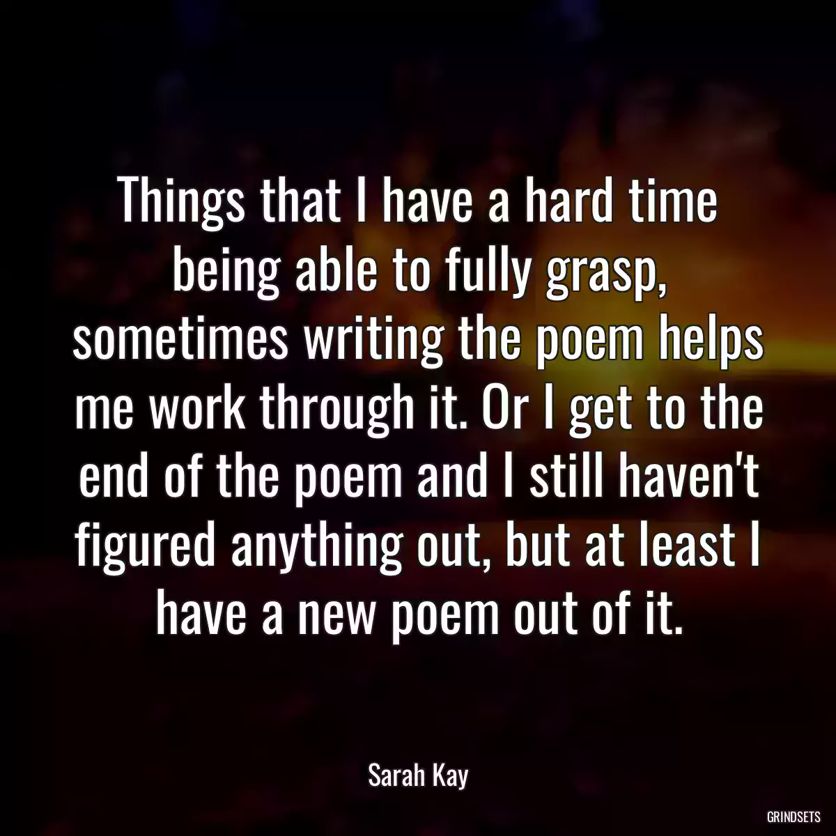 Things that I have a hard time being able to fully grasp, sometimes writing the poem helps me work through it. Or I get to the end of the poem and I still haven\'t figured anything out, but at least I have a new poem out of it.