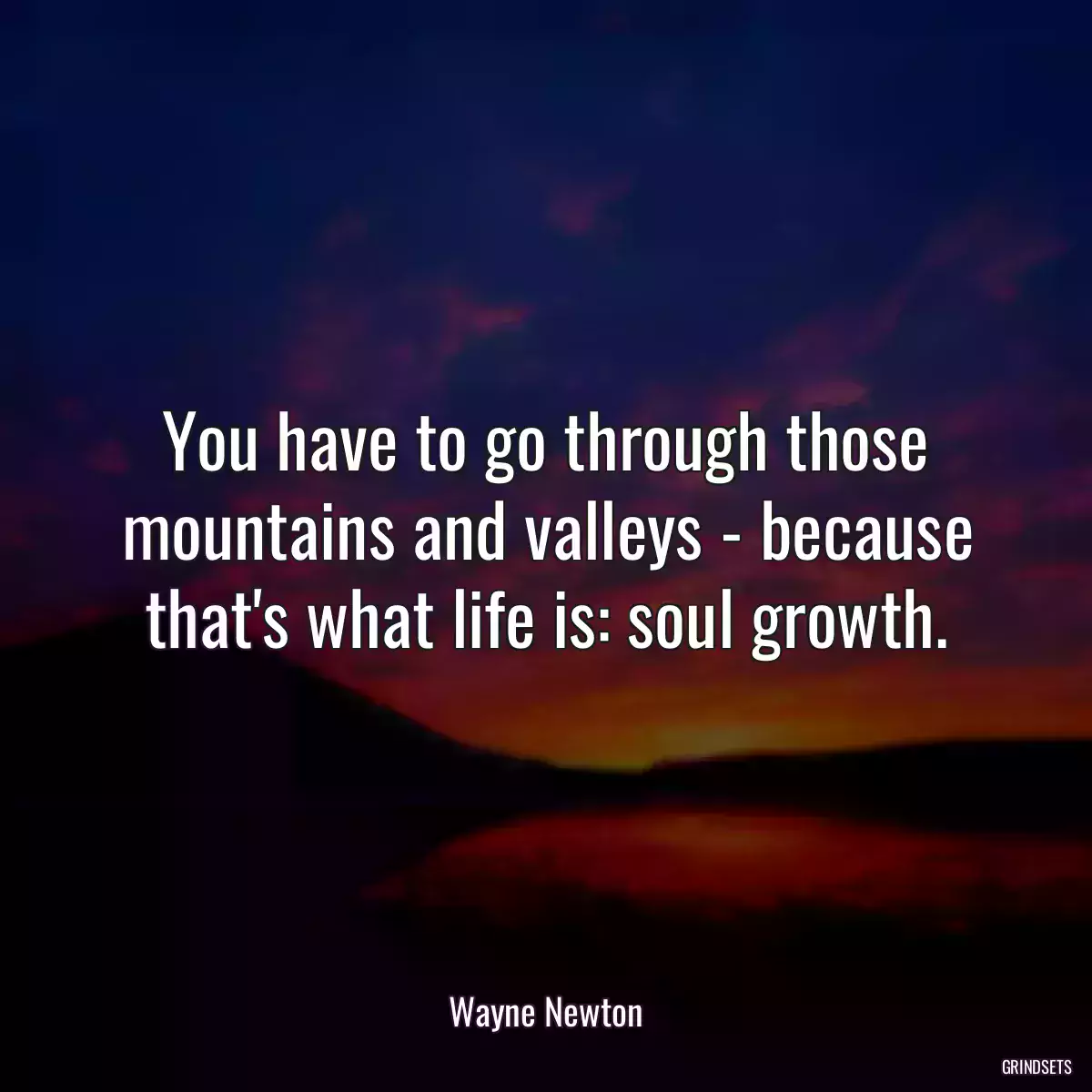 You have to go through those mountains and valleys - because that\'s what life is: soul growth.