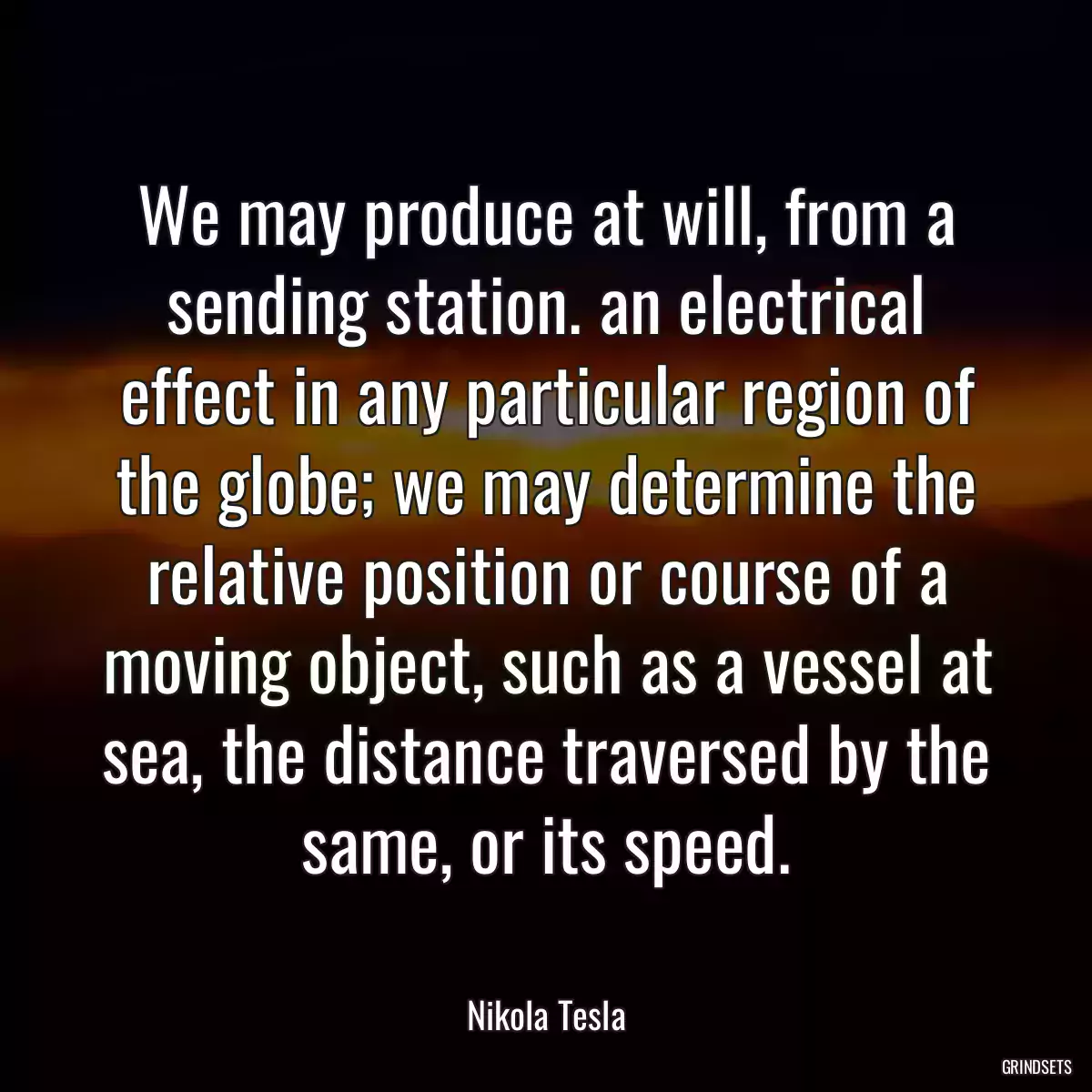 We may produce at will, from a sending station. an electrical effect in any particular region of the globe; we may determine the relative position or course of a moving object, such as a vessel at sea, the distance traversed by the same, or its speed.