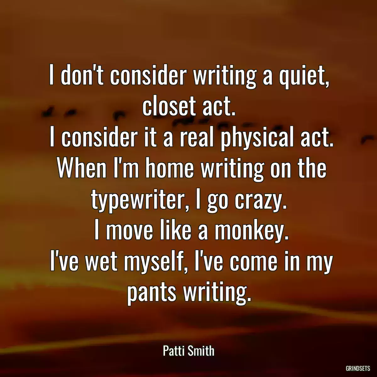 I don\'t consider writing a quiet, closet act.
 I consider it a real physical act.
 When I\'m home writing on the typewriter, I go crazy.
 I move like a monkey.
 I\'ve wet myself, I\'ve come in my pants writing.