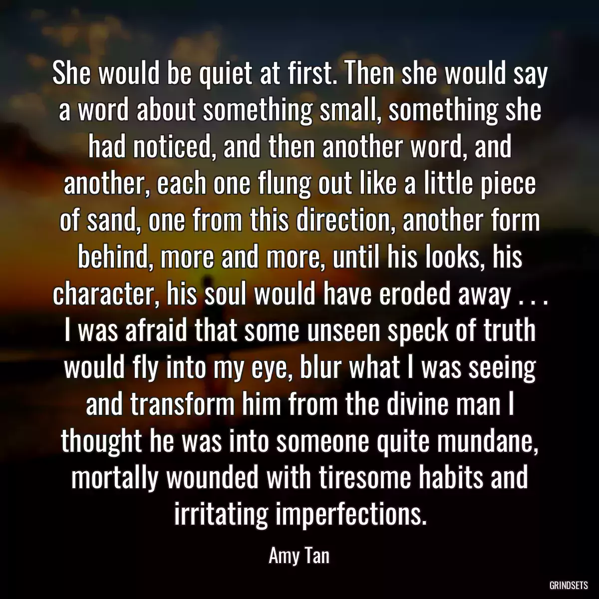 She would be quiet at first. Then she would say a word about something small, something she had noticed, and then another word, and another, each one flung out like a little piece of sand, one from this direction, another form behind, more and more, until his looks, his character, his soul would have eroded away . . . I was afraid that some unseen speck of truth would fly into my eye, blur what I was seeing and transform him from the divine man I thought he was into someone quite mundane, mortally wounded with tiresome habits and irritating imperfections.