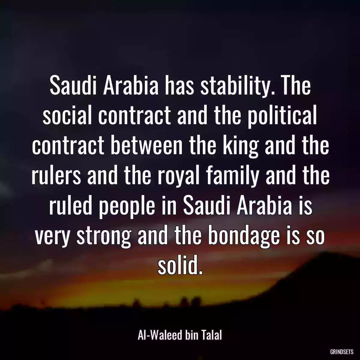 Saudi Arabia has stability. The social contract and the political contract between the king and the rulers and the royal family and the ruled people in Saudi Arabia is very strong and the bondage is so solid.