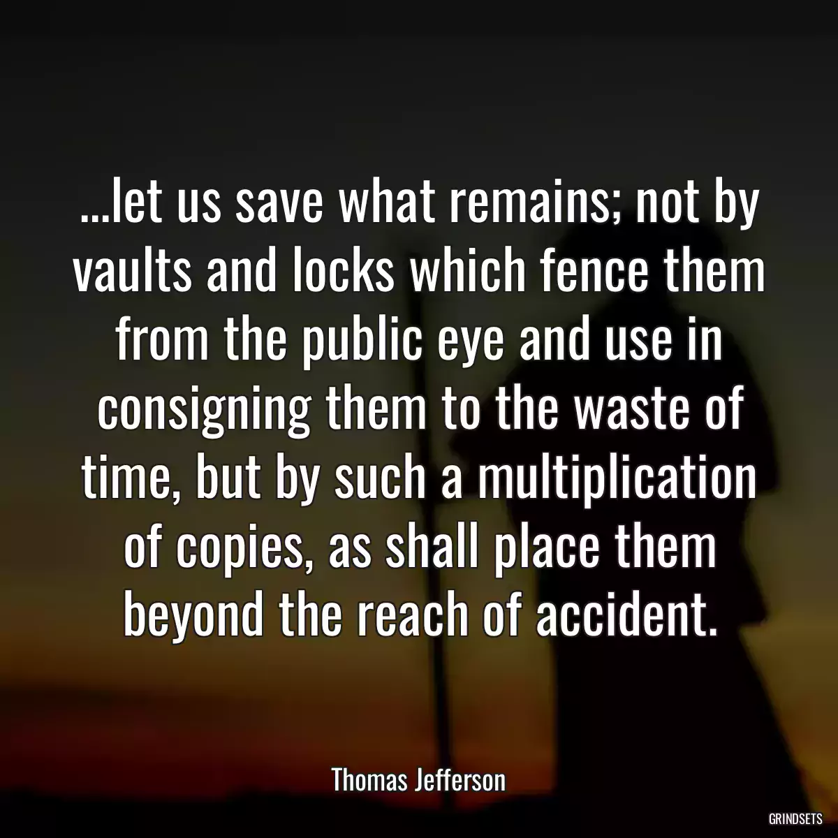 ...let us save what remains; not by vaults and locks which fence them from the public eye and use in consigning them to the waste of time, but by such a multiplication of copies, as shall place them beyond the reach of accident.