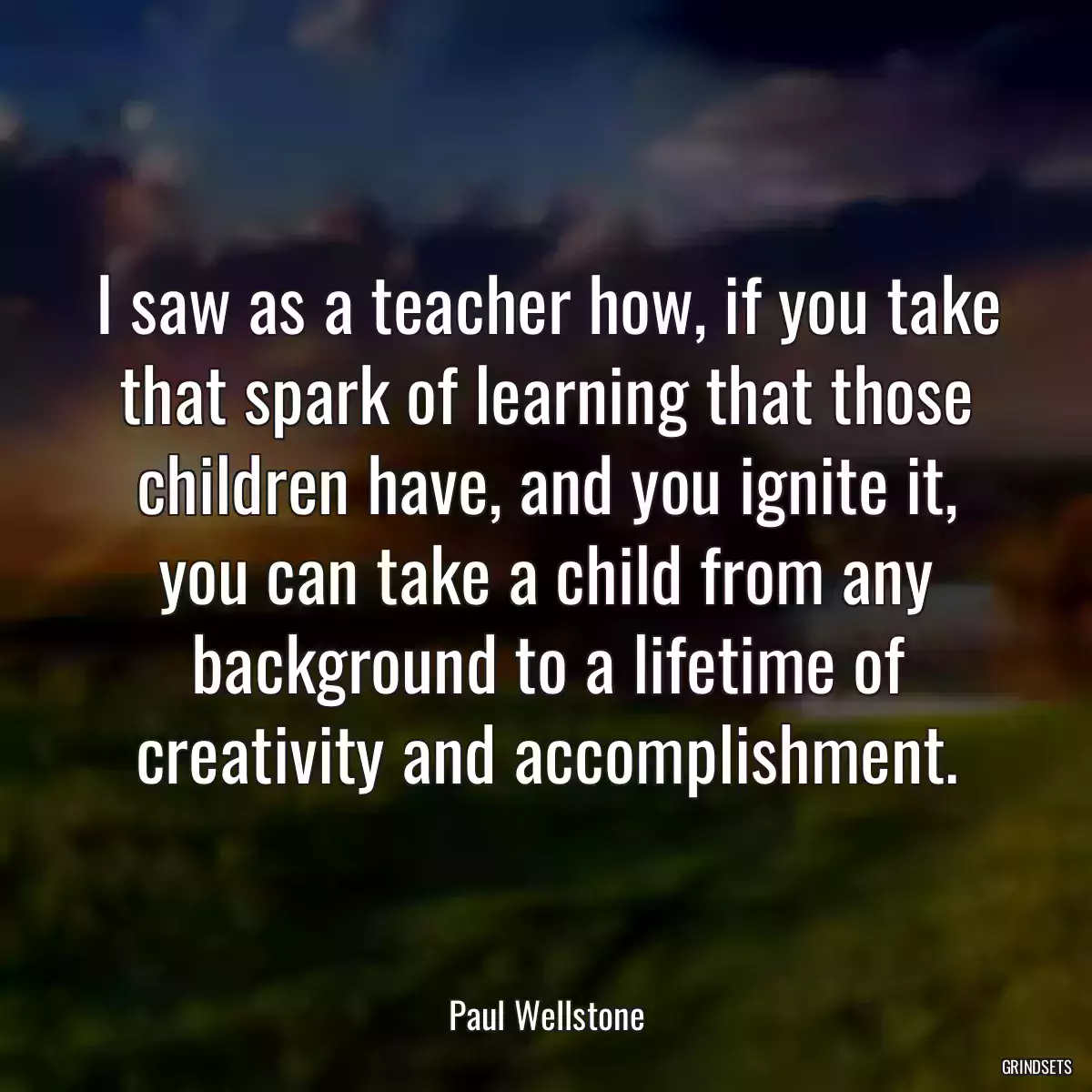 I saw as a teacher how, if you take that spark of learning that those children have, and you ignite it, you can take a child from any background to a lifetime of creativity and accomplishment.